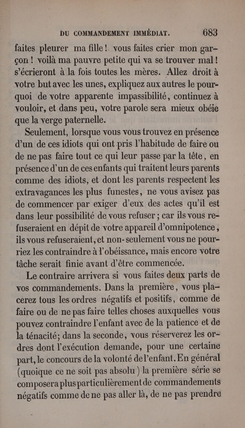 faites pleurer ma fille! vous faites crier mon gar- çon! voilà ma pauvre petite qui va se trouver mal! s’écrieront à la fois toutes les mères. Allez droit à votre but avec les unes, expliquez aux autres le pour- quoi de votre apparente impassibilité, continuez à vouloir, et dans peu, votre parole sera mieux obéie que la verge paternelle. Seulement, lorsque vous vous trouvez en présence d’un de ces idiots qui ont pris l'habitude de faire ou de ne pas faire tout ce qui leur passe par la tête, en présence d’un de ces enfants qui traitent leurs parents comme des idiots, et dont les parents respectent les extravagances les plus funestes, ne vous avisez pas de commencer par exiger d'eux des actes qu'il est dans leur possibilité de vous refuser ; car ils vous re- fuseraient en dépit de votre appareil d’omnipotence, ils vous refuseraient et non-seulement vous ne pour- riez les contraindre à l’obéissance, mais encore votre tâche serait finie avant d’être commencée. Le contraire arrivera si vous faites deux parts de vos commandements. Dans la première, vous pla- cerez tous les ordres négatifs et positifs, comme de faire ou de ne pas faire telles choses auxquelles vous pouvez contraindre l'enfant avec de la patience et de la ténacité; dans la seconde, vous réserverez les or- dres dont l'exécution demande, pour une certaine part, le concours de la volonté del’enfant. En général (quoique ce ne soit pas absolu ) la première série se composera plus particulièrement de commandements négatifs comme de ne pas aller là, de ne pas prendre