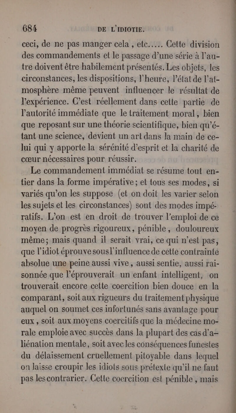ceci, de ne pas manger cela , etc... Cette division des commandements et le passage d’une série à l’au- tre doivent être habilement présentés. Les objets, les circonstances, les dispositions, l'heure, Pétat de l’at- mosphère même peuvent influencer le résultat de l'expérience. C’est réellement dans cette partie de l'autorité immédiate que le traitement moral, bien que reposant sur une théorie scientifique, bien qu’é- tant une science, devient un art dans la main de ce- lui qui y apporte la sérénité d'esprit et la charité de cœur nécessaires pour réussir. Le commandement immédiat se résume tout en- tier dans la forme impérative; et tous ses modes, si variés qu’on les suppose (et on doit les varier selon les sujets et Les circonstances) sont des modes impé- ratifs. L’on est en droit de trouver l’emploi de ce moyen de progrès rigoureux, pénible, douloureux même; mais quand il serait vrai, ce qui n’est pas, que l’idiot éprouve sousl'influence de cette contrainte absolue une peine aussi vive, aussi sentie, aussi rai- sonnée que l’éprouverait un enfant intelligent, on trouverait encore cette coercition bien douce en la comparant, soit aux rigueurs du traitement physique auquel on soumet ces infortunés sans avantage pour eux , soit aux moyens coercitifs que la médecine mo- rale emploie avec succès dans la plupart des cas d’a- liénation mentale, soit avec les conséquences funestes du délaissement cruellement pitoyable dans lequel on laisse croupir les idiots sous prétexte qu'il ne faut pas les contrarier. Cette coercilion est pénible , mais se di des