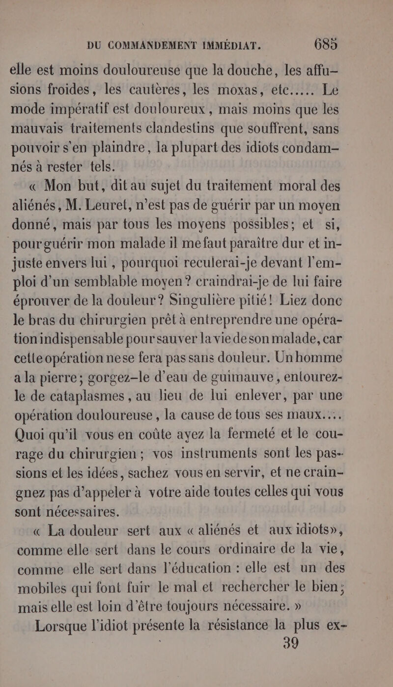 elle est moins douloureuse que la douche, les affu- sions froides, les cautères, les moxas, etc... Le mode impératif est douloureux, mais moins que les mauvais traitements clandestins que souffrent, sans pouvoir s'en plaindre, la plupart des idiots condam- nés à rester tels. € Mon but, dit au sujet du traitement moral des aliénés, M. Leuret, n’est pas de guérir par un moyen donné, mais par tous les moyens possibles; et si, pourguérir mon malade il me faut paraître dur et in- juste envers lui , pourquoi reculerai-je devant l'em- ploi d’un semblable moyen? craindrai-je de lui faire éprouver de la douleur? Singulière pitié! Liez donc le bras du chirurgien prêt à entreprendre une opéra- tion indispensable pour sauver la vie de son malade, car cetteopération nese fera pas sans douleur. Un homme a la pierre; gorgez-le d’eau de guimauve , entourez- le de cataplasmes , au lieu de lui enlever, par une opération douloureuse , la cause de tous ses maux... Quoi qu’il vous en coûte ayez la fermeté et le cou- rage du chirurgien; vos instruments sont les pas- sions et les idées, sachez vous en servir, et ne crain- gnez pas d'appeler à votre aide toutes celles qui vous sont nécessaires. « La douleur sert aux «aliénés et aux idiots», comme elle sert dans le cours ordinaire de la vie, comme elle sert dans l'éducation : elle est un des mobiles qui font fuir le mal et rechercher le bien; mais elle est loin d’être toujours nécessaire. » Lorsque l’idiot présente la résistance la plus ex- 39