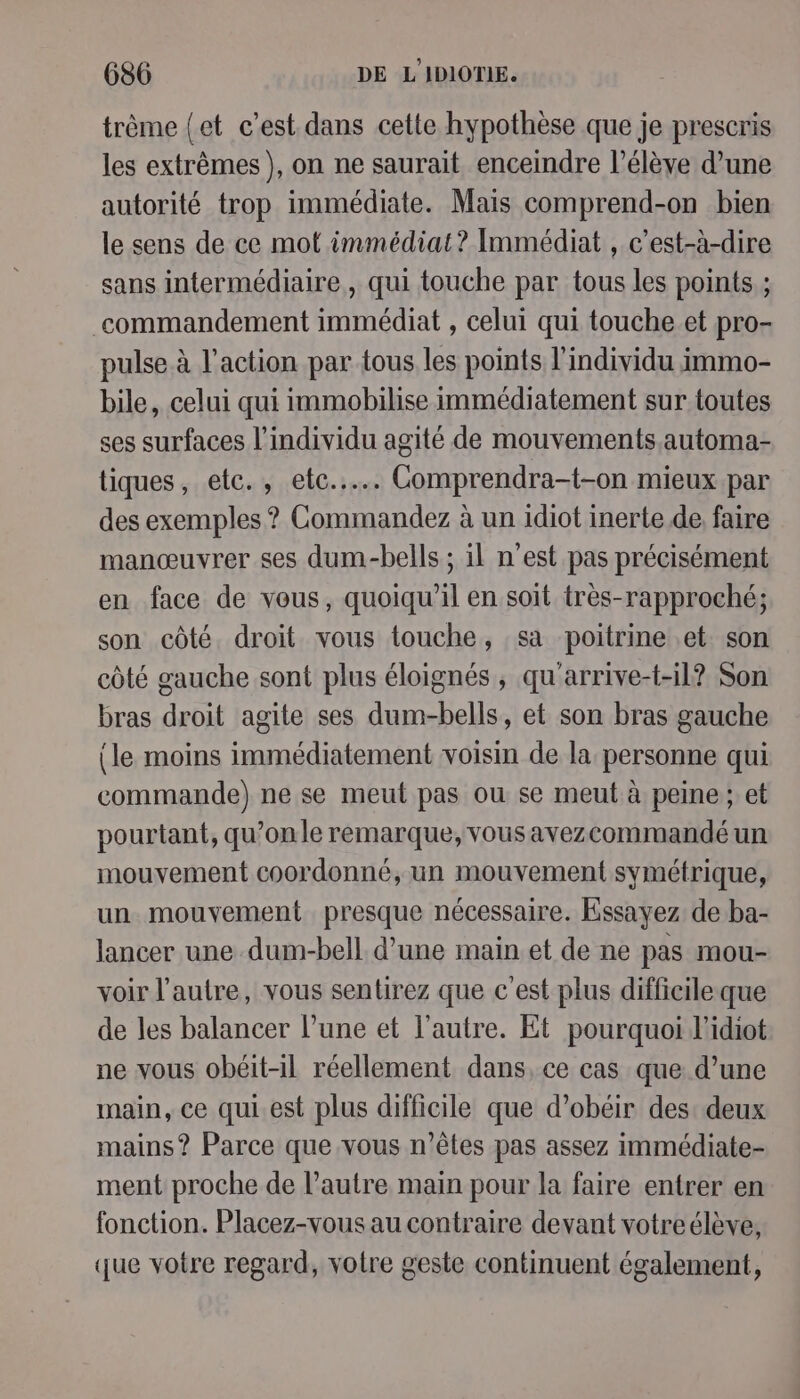 trême {et c’est dans cette hypothèse que je prescris les extrêmes), on ne saurait enceindre l’élèye d’une autorité trop immédiate. Mais comprend-on bien le sens de ce mot immédiat? Immédiat , c’est-à-dire sans intermédiaire, qui touche par tous les points ; commandement immédiat , celui qui touche et pro- pulse à l’action par tous les points l'individu immo- bile, celui qui immobilise immédiatement sur toutes ses surfaces l'individu agité de mouvements.automa- tiques, etc., ete... Comprendra-t-on mieux par des exemples ? Commandez à un idiot inerte de. faire manœuvrer ses dum-bells ; il n'est pas précisément en face de vous, quoiqu'il en soit très-rapproché; son côté. droit vous touche, sa poitrine et son côté gauche sont plus éloignés , qu'arrive-t-il? Son bras droit agite ses dum-bells, et son bras gauche (le moins immédiatement voisin de la personne qui commande) ne se meut pas ou se meut à peine ; et pourtant, qu’on le remarque, vousavezcommandé un mouvement coordonné, un mouvement symétrique, un mouvement presque nécessaire. Essayez de ba- lancer une dum-bell d’une main et de ne pas mou- voir l’autre, vous sentirez que c'est plus difficileque de les balancer l’une et l’autre. Et pourquoi l’idiot ne vous obéit-il réellement dans, ce cas que d’une main, ce qui.est plus difficile que d’obéir des deux mains? Parce que vous n'êtes pas assez immédiate- ment proche de l’autre main pour la faire entrer en fonction. Placez-vous au contraire devant votreélève, que votre regard, votre geste continuent également,