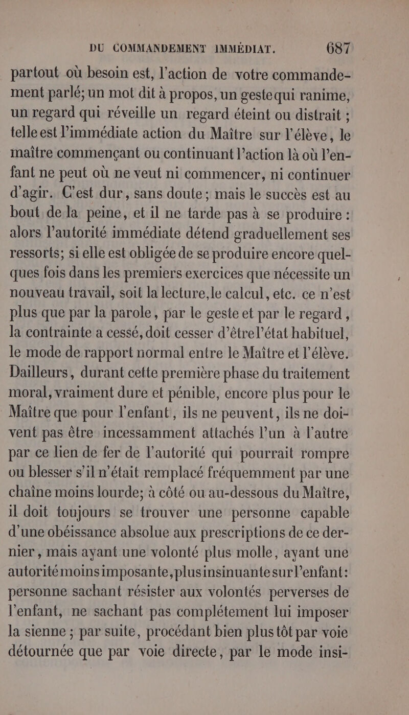 partout où besoin est, l’action de votre commande- ment parlé; un mot dit à propos, un gestequi ranime, un regard qui réveille un regard éteint ou distrait ; telle est l’immédiate action du Maître sur l'élève, le maître commençant ou continuant l’action là où l’en- fant ne peut où ne veut ni commencer, ni continuer d'agir. C'est dur, sans doute ; mais le succès est au bout dela peine, et il ne tarde pas à se produire : alors l'autorité immédiate détend graduellement ses ressorts; si elle est obligée de se produire encore quel- ques fois dans les premiers exercices que nécessite un nouveau travail, soit la lecture, le calcul, etc. ce n’est plus que par la parole, par le geste et par le regard, la contrainte a cessé, doit cesser d’être l’état habituel, le mode de rapport normal entre le Maître et l'élève. Dailleurs, durant cette première phase du traitement moral, vraiment dure et pénible, encore plus pour le Maître que pour l'enfant, ils ne peuvent, ils ne doi- vent pas être incessamment attachés l’un à l’autre par ce lien de fer de l'autorité qui pourrait rompre ou blesser s’il n'était remplacé fréquemment par une chaîne moins lourde; à côté ou au-dessous du Maître, il doit toujours se trouver une personne capable d’une obéissance absolue aux prescriptions de ce der- nier , mais ayant une volonté plus molle, ayant une autoritémoinsimposante,plusinsinuantesurl’enfant: personne sachant résister aux volontés perverses de l'enfant, ne sachant pas complétement lui imposer la sienne ; par suite, procédant bien plus tôt par voie détournée que par voie directe, par le mode insi-