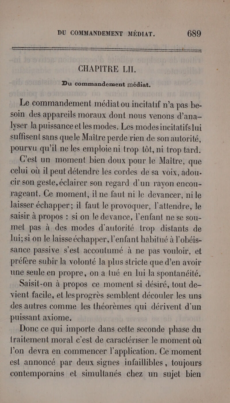 CHAPITRE LIT. Du commandement médiat. Le commandement médiat ou incitatif n’a pas be- soin des appareils moraux dont nous venons d’ana- lyser la puissance et les modes. Les modesincitatifs lui suffisent sans quele Maître perde rien de son autorité, pourvu qu’il ne les emploie ni trop tôt, ni trop tard. Cest un moment bien doux pour le Maître, que celui où il peut détendre les cordes de sa voix, adou- cir son gesle, éclairer son regard d’un rayon encou- rageant. Ce moment, il ne faut ni le devancer, nile laisser échapper; il faut le provoquer, l'attendre, le saisir à propos : si on le devance, l'enfant ne se sou- met pas à des modes d'autorité trop distants de lui; si on le laisse échapper, l'enfant habitué à l'obéis- sance passive s'est accoulumé à ne pas vouloir, et prélère subir la volonté la plus stricte que d’en avoir une seule en propre, on a tué en lui la spontanéité. Saisit-on à propos ce moment si désiré, tout de- vient facile, et les progrès semblent découler les uns des autres comme les théorèmes qui dérivent d’un puissant axiome. Donc ce qui importe dans cette seconde phase du {traitement moral c’est de caractériser le moment où lon devra en commencer l'application. Ce moment est annoncé par deux signes infaillibles, toujours contemporains et simultanés chez un sujet bien