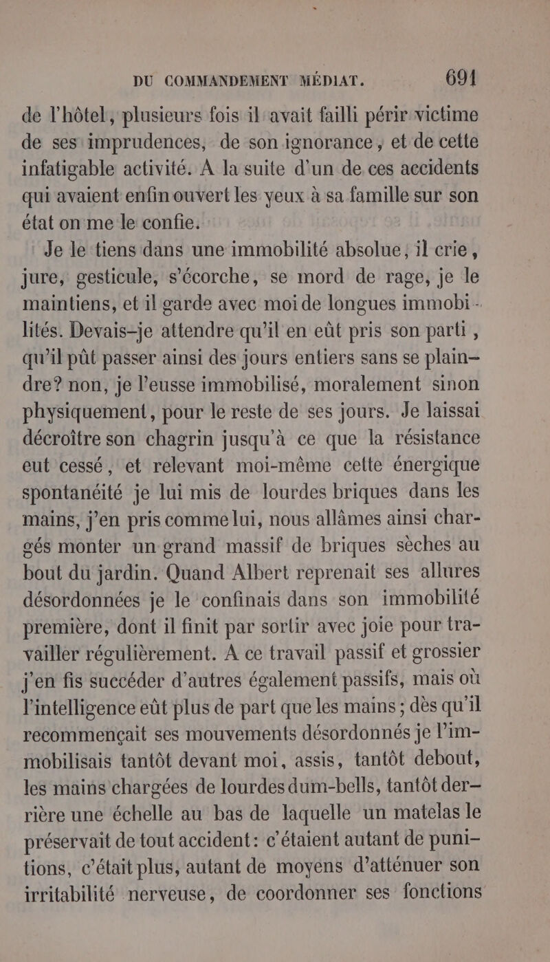 de l'hôtel, plusieurs fois il avait failli périr victime de ses imprudences, de son ignorance, et de cette infatigable activité. À la suite d'un de ces accidents qui avaient enfin ouvert les yeux à sa famille sur son état on me le confie. Je le tiens dans une immobilité absolue ; il crie, jure, gesticule, s’écorche, se mord de rage, je le maintiens, et il garde avec moi de longues immobi - lités. Devais-je attendre qu'il en eût pris son parti, qu’il pût passer ainsi des jours entiers sans se plain- dre? non, je l’eusse immobilisé, moralement sinon physiquement, pour le reste de ses jours. Je laissai décroître son chagrin jusqu’à ce que la résistance eut cessé, et relevant moi-même celte énergique spontanéité je lui mis de lourdes briques dans les mains, j’en pris comme lui, nous allâmes ainsi char- oés monter un- grand massif de briques sèches au bout du jardin. Quand Albert reprenait ses allures désordonnées je le confinais dans son immobilité première, dont il finit par sortir avec joie pour tra- vailler régulièrement. A ce travail passif et grossier j'en fis succéder d'autres également passifs, mais où l'intelligence eût plus de part que les mains ; dès qu'il recommençait ses mouvements désordonnés je l’im- mobilisais tantôt devant moi, assis, tantôt debout, les mains chargées de lourdes dum-bells, tantôt der- rière une échelle au bas de laquelle un matelas le préservait de tout accident: c’étaient autant de puni- tions, c'était plus, autant de moyens d’atténuer son irritabilité nerveuse, de coordonner ses fonctions