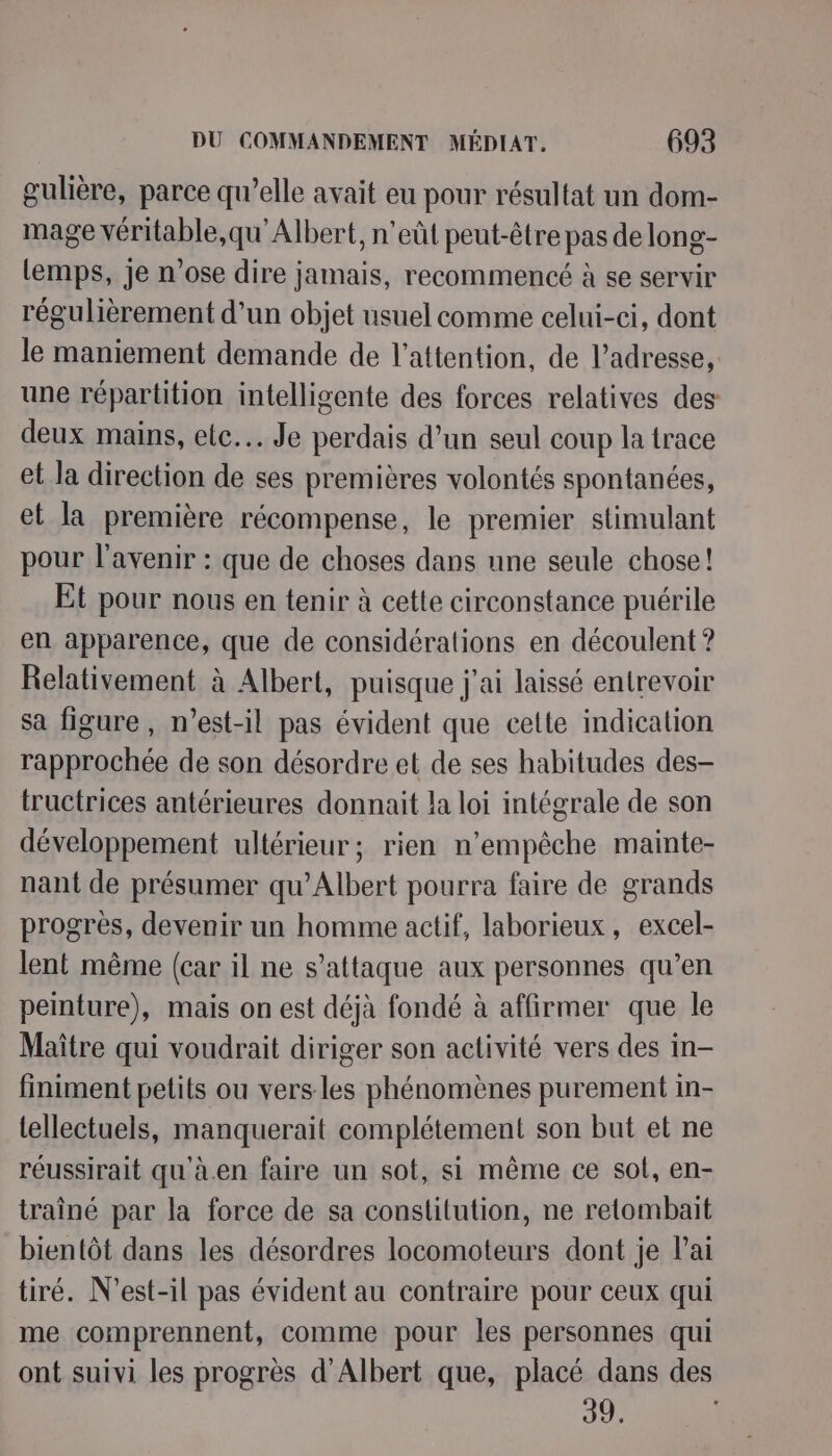 gulière, parce qu’elle avait eu pour résultat un dom- mage véritable,qu’Albert, n’eût peut-être pas de long- lemps, je n'ose dire jamais, recommencé à se servir régulièrement d’un objet usuel comme celui-ci, dont le maniement demande de l'attention, de l’adresse, une répartition intelligente des forces relatives des deux mains, etc. Je perdais d’un seul coup la trace et la direction de ses premières volontés spontanées, et la première récompense, le premier stimulant pour l'avenir : que de choses dans une seule chose! Et pour nous en tenir à cette circonstance puérile en apparence, que de considérations en découlent ? Relativement à Albert, puisque j'ai laissé entrevoir sa figure, n'est-il pas évident que cette indication rapprochée de son désordre et de ses habitudes des- tructrices antérieures donnait la loi intégrale de son développement ultérieur; rien n'empêche mainte- nant de présumer qu’Albert pourra faire de grands progrès, devenir un homme actif, laborieux, excel- lent même (car il ne s'attaque aux personnes qu’en peinture), mais on est déjà fondé à affirmer que le Maître qui voudrait diriger son activité vers des in finiment petits ou vers les phénomènes purement in- tellectuels, manquerait complétement son but et ne réussirait qu'à.en faire un sot, si même ce sol, en- traîné par la force de sa constitution, ne retombait bientôt dans les désordres locomoteurs dont je Pai tiré. N'’est-il pas évident au contraire pour ceux qui me comprennent, comme pour les personnes qui ont suivi les progrès d'Albert que, placé dans des 39.