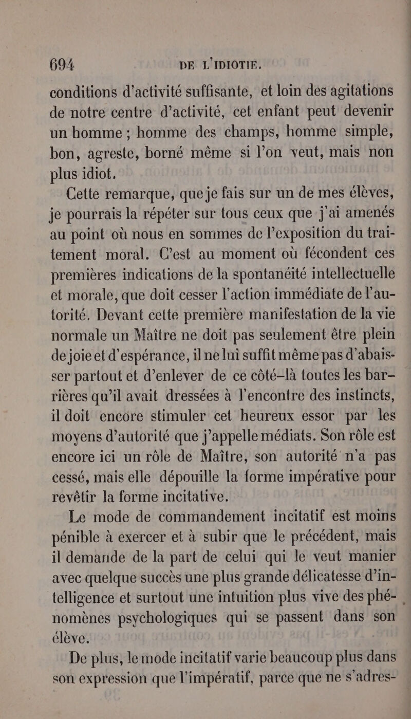 conditions d'activité suffisante, et loin des agitations de notre centre d’activité, cet enfant peut devenir un homme ; homme des champs, homme simple, bon, agreste, borné même si l’on veut, mais non plus idiot. Cette remarque, queje fais sur un de mes élèves, je pourrais la répéter sur tous ceux que j'ai amenés au point où nous en sommes de l’exposition du trai- tement moral. C’est au moment où fécondent ces premières indications de la spontanéité intellectuelle et morale, que doit cesser l’action immédiate de l'au- torité. Devant cette première manifestation de la vie normale un Maître ne doit pas seulement être plein de joie et d'espérance, ilne lui suffitmême pas d’abais- ser partout et d'enlever de ce côté-là toutes les bar- rières qu’il avait dressées à l'encontre des instincts, il doit encore stimuler cet heureux essor par les moyens d'autorité que j'appelle médiats. Son rôle est encore ici un rôle de Maître, son autorité n'a pas cessé, mais elle dépouille la forme impérative pour revêtir la forme incitative. Le mode de commandement incitatif est moms pénible à exercer et à subir que le précédent, mais il demaride de la part de celui qui le veut manier avec quelque succès une plus grande délicatesse d’in- nomènes psychologiques qui se passent dans son élève. De plus, le mode incitatif varie beaucoup plus dans son expression que l'impératif, parce que ne s’adres-