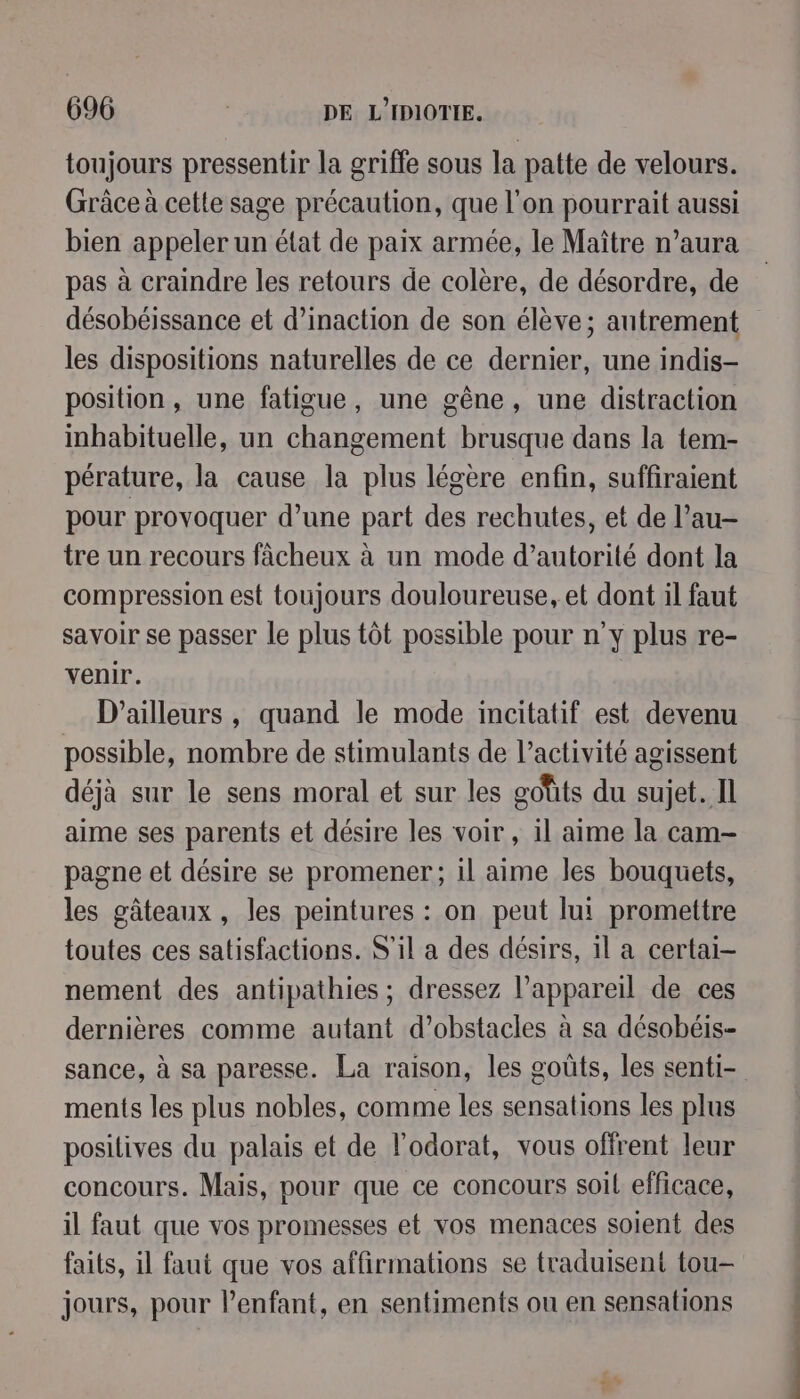 toujours pressentir la griffe sous la patte de velours. Grâce à cette sage précaution, que l'on pourrait aussi bien appeler un état de paix armée, le Maître n’aura pas à craindre les retours de colère, de désordre, de désobéissance et d’inaction de son élève; autrement les dispositions naturelles de ce dernier, une indis- position, une fatigue, une gêne, une distraction inhabituelle, un changement brusque dans la tem- pérature, la cause la plus légère enfin, suffiraient pour provoquer d’une part des rechutes, et de l’au- tre un recours fâcheux à un mode d'autorité dont la compression est toujours douloureuse, et dont il faut savoir se passer le plus tôt possible pour n’y plus re- venir. D'ailleurs , quand le mode incitatif est devenu possible, nombre de stimulants de l’activité agissent déjà sur le sens moral et sur les goûts du sujet. Il aime ses parents et désire les voir, il aime la cam- pagne et désire se promener; il aime les bouquets, les gâteaux, les peintures : on peut lui promettre toutes ces satisfactions. S'il a des désirs, il a certai- nement des antipathies ; dressez appareil de ces dernières comme autant d'obstacles à sa désobéis- sance, à sa paresse. La raison, les goûts, les senti- ments les plus nobles, comme les sensations les plus positives du palais et de l’odorat, vous offrent leur concours. Mais, pour que ce concours soil efficace, il faut que vos promesses et vos menaces soient des faits, il faut que vos affirmations se traduisent tou- jours, pour l'enfant, en sentiments ou en sensations