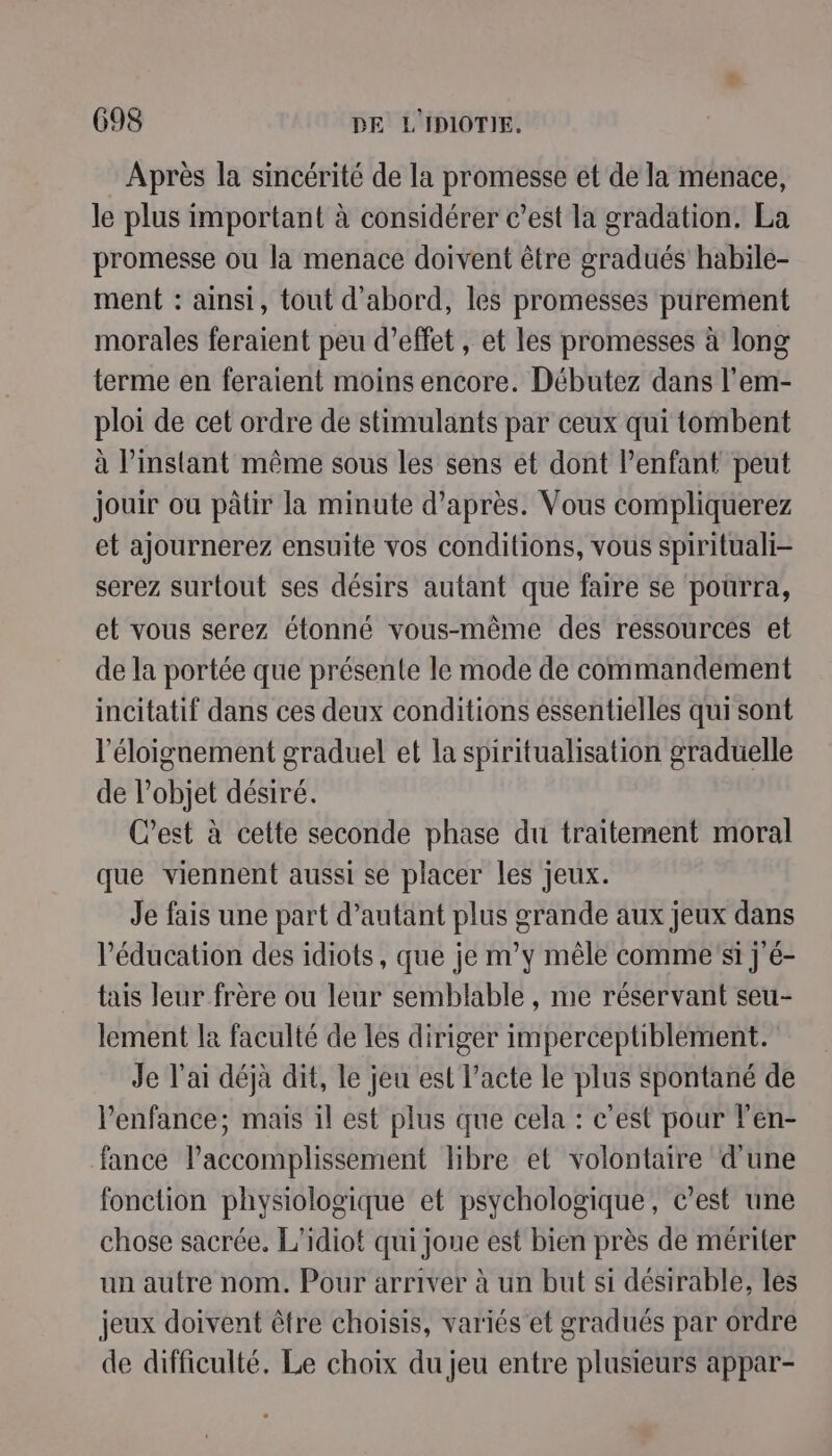 Après la sincérité de la promesse ét de la menace, le plus important à considérer c’est la gradation. La promesse ou la menace doivent être gradués habile- ment : ainsi, tout d'abord, les promesses purement morales feraient peu d’effet , et les promesses à long terme en feraient moins encore. Débutez dans l'em- ploi de cet ordre de stimulants par ceux qui tombent à l’instant même sous les sens et dont l’enfant peut jouir ou pâtir la minute d’après. Vous compliquerez et ajournerez ensuite vos conditions, vous spirituali- serez surtout ses désirs autant que faire se pourra, et vous serez étonné vous-même des ressources et de la portée que présente le mode de commandement incitatif dans ces deux conditions essentielles qui sont l'éloignement graduel et la spiritualisation graduelle de l’objet désiré. C’est à cette seconde phase du traitement moral que viennent aussi se placer les jeux. Je fais une part d’autant plus grande aux jeux dans Péducation des idiots, que je m’y mêle commesi j'é- tais leur frère ou leur semblable , me réservant seu- lement la faculté de les diriger imperceptiblement. Je l'ai déjà dit, le jeu est l’acte le plus spontané de l'enfance; mais il est plus que cela : c’est pour l’en- fance l’accomplissement libre et volontaire d'une fonction physiologique et psychologique, c’est une chose sacrée, L’idiot qui joue est bien près de mériter un autre nom. Pour arriver à un but si désirable, les jeux doivent être choisis, variés et gradués par ordre de difficulté. Le choix du jeu entre plusieurs appar-