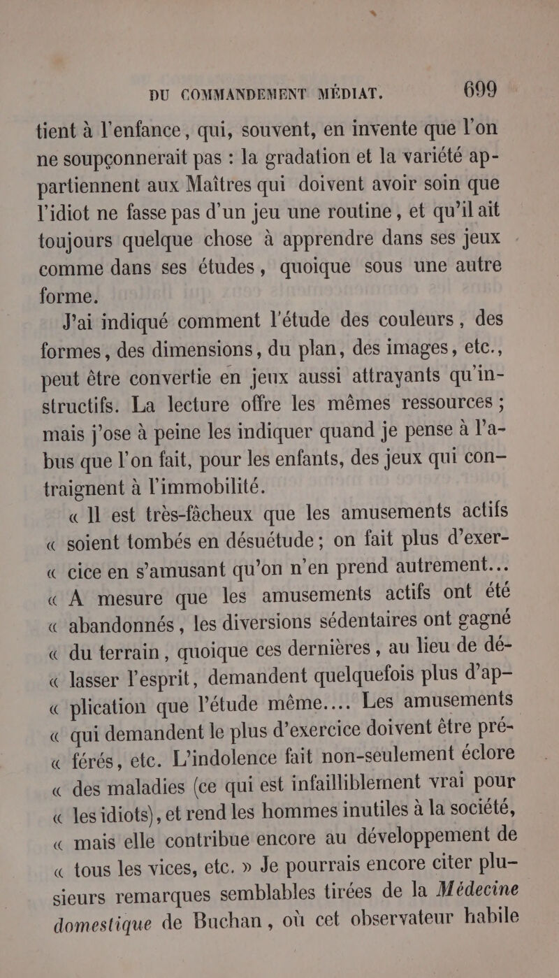tient à l'enfance, qui, souvent, en invente que l’on ne soupçonnerait pas : la gradation et la variété ap- partiennent aux Maîtres qui doivent avoir soin que l'idiot ne fasse pas d’un jeu une routine, et qu’il ait toujours quelque chose à apprendre dans ses jeux comme dans ses études, quoique sous une autre forme. J'ai indiqué comment l'étude des couleurs , des formes , des dimensions, du plan, des images, etc., peut être convertie en jeux aussi attrayants qu'in- structifs. La lecture offre les mêmes ressources ; mais j'ose à peine les indiquer quand je pense à l'a- bus que l’on fait, pour les enfants, des jeux qui con traignent à l'immobilité. « Il est très-fächeux que les amusements actifs « soient tombés en désuétude; on fait plus d’exer- « cice en s'amusant qu’on n’en prend autrement. « À mesure que les amusements actifs ont été « abandonnés , les diversions sédentaires ont gagné « du terrain, quoique ces dernières , au lieu de dé- « lasser l'esprit, demandent quelquefois plus d’ap- « plication que l'étude même... Les amusements «€ qui demandent le plus d'exercice doivent être pré- « férés, ete. L’indolence fait non-seulement éclore « des maladies (ce qui est infailliblement vrai pour « lesidiots), et rend les hommes inutiles à la société, « mais elle contribue encore au développement de « tous les vices, etc. » Je pourrais encore citer plu- sieurs remarques semblables tirées de la Médecine domestique de Buchan, où cet observateur habile