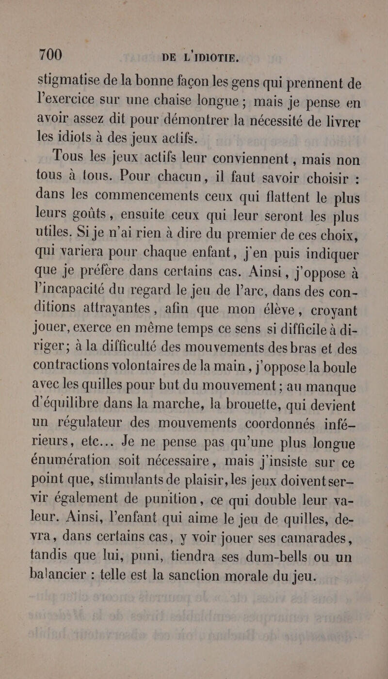 stigmatise de la bonne façon les gens qui prennent de l'exercice sur une chaise longue ; mais je pense en avoir assez dit pour démontrer la nécessité de livrer les idiots à des jeux actifs. Tous les jeux actifs leur conviennent , mais non tous à ous. Pour chacun, il faut savoir choisir : dans les commencements ceux qui flattent le plus leurs goûts, ensuite ceux qui leur seront les plus utiles. Si je n'ai rien à dire du premier de ces choix, qui variera pour chaque enfant, j'en puis indiquer que je préfère dans certains cas. Ainsi, j'oppose à l’incapacité du regard le jeu de l'arc, dans des con- ditions attrayantes, afin que mon élève, croyant jouer, exerce en même temps ce sens si difficile à di- riger; à la difficulté des mouvements des bras et des contractions volontaires de la main, j’oppose la boule avec les quilles pour but du mouvement ; au manque d'équilibre dans la marche, la brouette, qui devient un régulateur des mouvements coordonnés infé- rieurs, etc. Je ne pense pas qu’une plus longue énumération soit nécessaire, mais j'insiste sur ce point que, stimulants de plaisir, les jeux doivent ser- vir également de punition, ce qui double leur va- leur. Ainsi, l'enfant qui aime le jeu de quilles, de- vra, dans certains cas, y voir jouer ses camarades, tandis que lui, puni, tiendra ses dum-bells ou un balancier : telle est la sanclion morale du jeu.