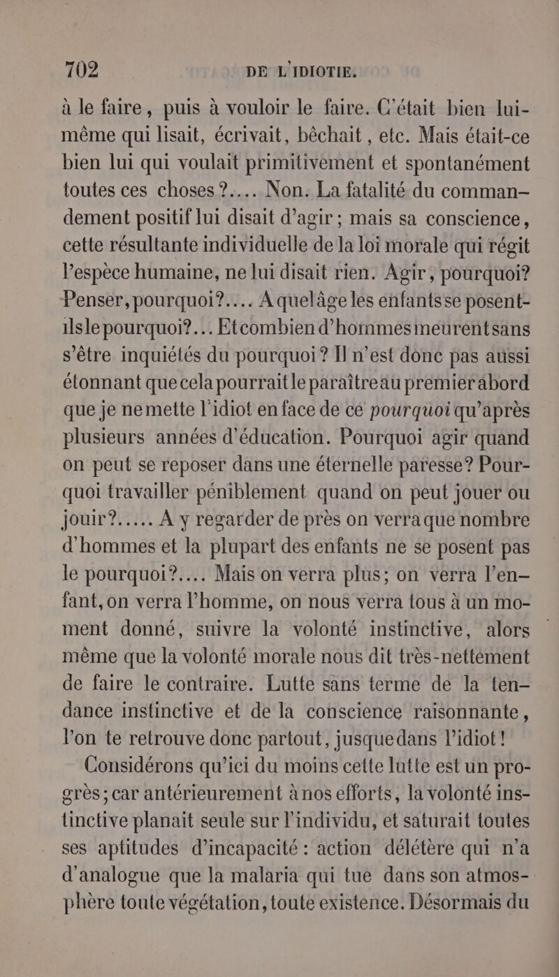 à le faire, puis à vouloir le faire. C'était bien lui- même qui lisait, écrivait, bêchait , etc. Mais était-ce bien lui qui voulait primitivement et spontanément toutes ces choses ?.….. Non. La fatalité du comman- dement positif lui disait d’agir ; mais sa conscience, cette résultante mdividuelle de la loi morale qui régit l’espèce humaine, ne lui disait rien. Agir, pourquoi? Penser, pourquoi? Aquelâge les énfantsse posent- ilsle pourquoi?.… Etcombien d'hommes meurentsans s'être inquiélés du pourquoi? Il n’est donc pas aussi étonnant que cela pourraitle paraîtreau premier abord que je ne mette l'idiot en face de ce pourquoi qu'après plusieurs années d'éducation. Pourquoi agir quand on peut se reposer dans une éternelle paresse? Pour- quoi travailler péniblement quand on peut jouer ou jour?..….. À y regarder de près on verraque nombre d'hommes et la plupart des enfants ne se posent pas le pourquoi?.... Mais on verra plus; on verra l’en- fant,on verra l’homme, on nous verra tous à un mo- ment donné, suivre la volonté instinctive, alors même que la volonté morale nous dit très-nettément de faire le contraire. Lutte sans terme de la ten- dance instinctive et de la conscience raïsonnante, l'on te retrouve donc partout, jusquedans Pidiot! Considérons qu'ici du moins cette lutte est un pro- grès ; car antérieurement à nos efforts, la volonté ins- tinctive planait seule sur l'individu, et saturait toutes ses aptitudes d’incapacité : action délétère qui n'a d'analogue que la malaria qui tue dans son atmos- phère toute végétation, toute existence. Désormais du