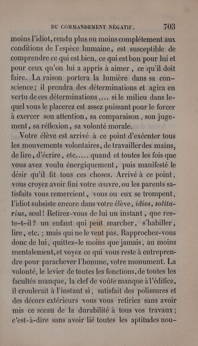 moins lidiot, rendu plus ou moins complétement aux conditions de l'espèce humaine, est susceptible de comprendre ce qui est bien, ce qui est bon pour lui et pour ceux qu'on lui a appris à aimer , ce qu’il doit faire. La raison portera la lumière dans sa con- science; il prendra des déterminations et agira en vertu de ces déterminations ,... sile milieu dans le- quel vous le placerez est assez puissant pour le forcer à exercer son attention, sa comparaison , son juge- ment, sa réflexion , sa volonté morale. Votre élève est arrivé à ce point d'exécuter tous les mouvements volontaires, de travaillerdes mains, de lire, d'écrire, etc... quand et toutes les fois que vous avez voulu énergiquement, puis manifesté le désir qu’il fit tous ces choses. Arrivé à ce point, vous croyez avoir fini votre œuvre, ou les parents sa- tisfaits vous remercient, vous ou eux se trompent, l’idiot subsiste encore dans votre élève, idios, solita- rius, seul! Retirez-vous de lui un instant , que res- te-t-il? un enfant qui peut marcher, s'habiller, lire, etc. ; mais qui ne le veut pas. Rapprochez-vous donc de lui, quittez-le moins que jamais, au moins mentalement, et voyez ce qui vous reste à entrepren- dre pour parachever l’homme, votre monument. La volonté, le levier de toutes les fonctions, de toutes les facultés manque, la clef de voûte manque à l'édifice, il croulerait à l'instant si, satisfait des polissures et des décors extérieurs vous vous reliriez sans avoir mis ce sceau de la durabilité à tous vos travaux ; c'est-à-dire sans avoir lié toutes les aptitudes nou-