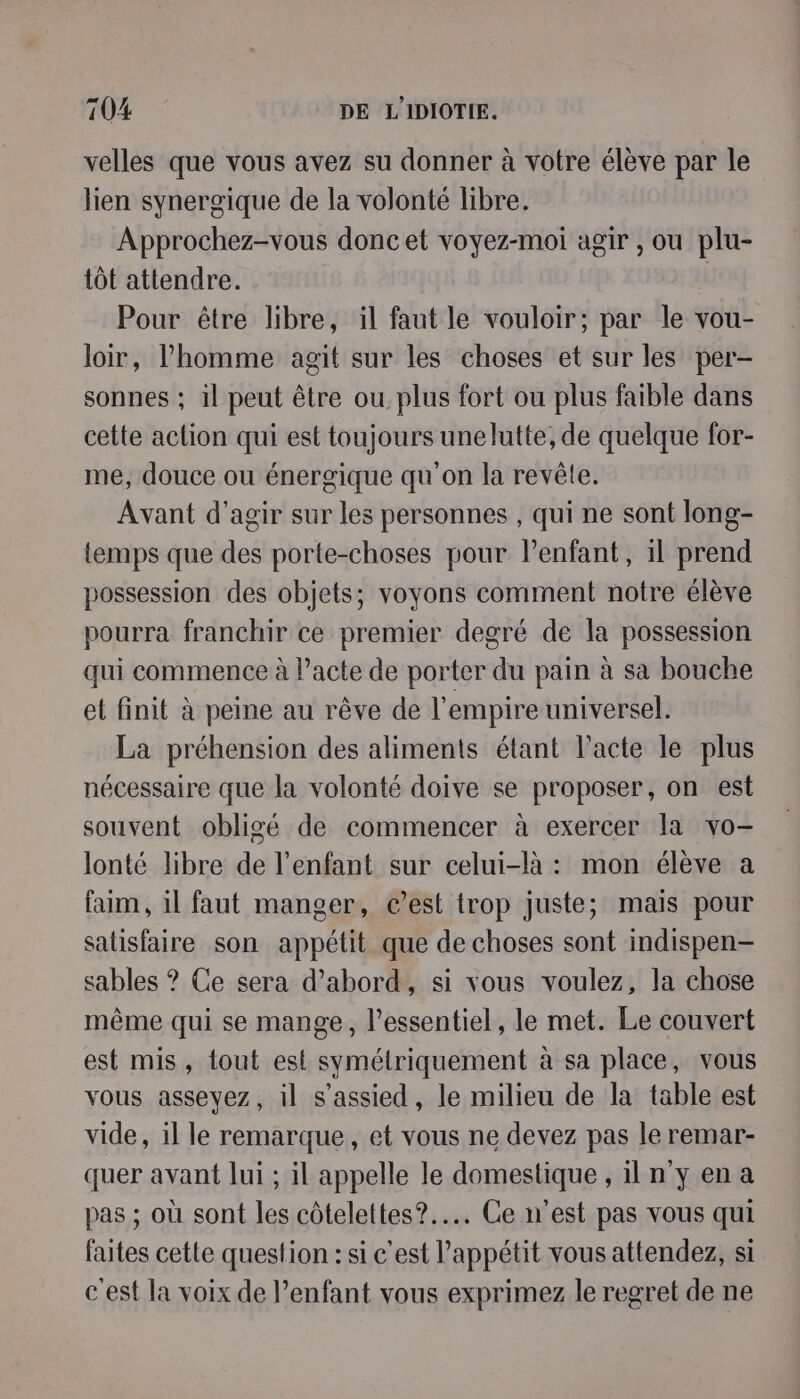 velles que vous avez su donner à votre élève par le lien synergique de la volonté libre. Approchez-vous donc et voyez-moi agir , ou plu- tôt attendre. | Pour être libre, il faut le vouloir; par le vou- loir, l’homme agit sur les choses et sur les per- sonnes ; il peut être ou plus fort ou plus faible dans cette aclion qui est toujours unelutte, de quelque for- me, douce ou énergique qu'on la revêle. Avant d'agir sur les personnes , qui ne sont long- temps que des porte-choses pour Penfant, il prend possession des objets; voyons comment notre élève pourra franchir ce premier degré de la possession qui commence à l’acte de porter du pain à sa bouche et finit à peine au rêve de l'empire universel. La préhension des aliments étant l'acte le plus nécessaire que la volonté doive se proposer, on est souvent obligé de commencer à exercer la vo- lonté libre de l'enfant sur celui-là : mon élève a faim, il faut manger, c’est trop juste; mais pour satisfaire son appétit que de choses sont indispen- sables ? Ce sera d’abord, si vous voulez, la chose même qui se mange, l'essentiel, le met. Le couvert est mis, tout est symétriquement à sa place, vous vous asseyez, il s’assied, le milieu de la table est vide, il le remarque, et vous ne devez pas le remar- quer avant lui ; il appelle le domestique , iln y en a pas ; où sont les côtelettes?..…. Ce n'est pas vous qui faites cette question : si c'est l’appétit vous attendez, si c'est la voix de enfant vous exprimez le regret de ne