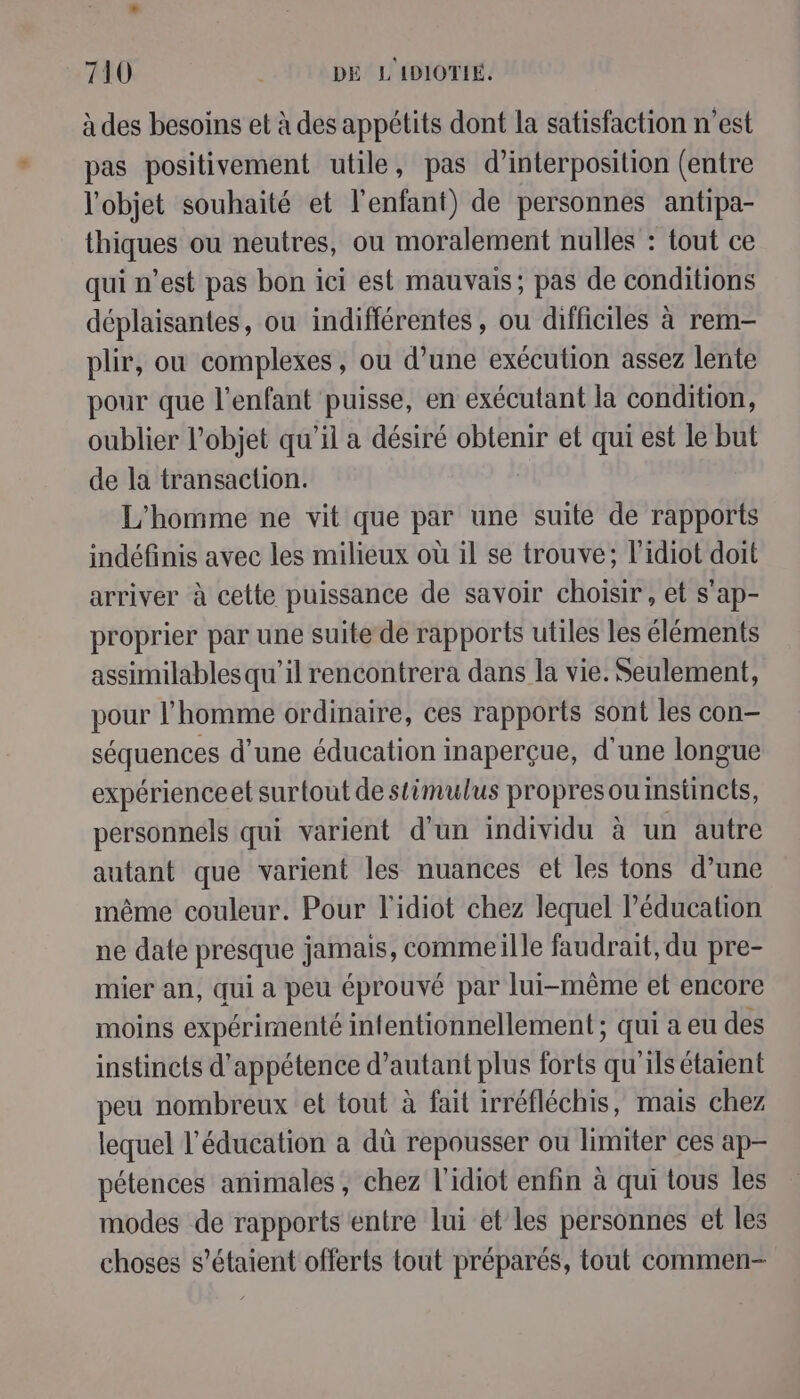 à des besoins et à des appétits dont la satisfaction n’est pas positivement utile, pas d’interposition (entre l'objet souhaité et l'enfant) de personnes antipa- thiques ou neutres, ou moralement nulles : tout ce qui n’est pas bon ici est mauvais; pas de conditions déplaisantes, ou indifférentes , ou difficiles à rem- plir, ou complexes, ou d’une exécution assez lente pour que l'enfant puisse, en exécutant la condition, oublier l’objet qu'il a désiré obtenir et qui est le but de la transaction. L'homme ne vit que par une suite de rapports indéfinis avec les milieux où il se trouve; l’idiot doit arriver à cette puissance de savoir choisir , et s'ap- proprier par une suite de rapports utiles les éléments assimilables qu'il rencontrera dans la vie. Seulement, pour l’homme ordinaire, ces rapports sont les con- séquences d’une éducation inaperçue, d'une longue expérienceet surtout de stimulus propresouinstincts, personnels qui varient d'un individu à un autre autant que varient les nuances et les tons d’une même couleur. Pour l'idiot chez lequel l'éducation ne date presque jamais, commeille faudrait, du pre- mier an, qui a peu éprouvé par lui-même et encore moins expérimenté infentionnellement ; qui a eu des instincts d'appétence d'autant plus forts qu'ils étaient peu nombreux et tout à fait irréfléchis, mais chez lequel l'éducation a dû repousser ou limiter ces ap- pétences animales, chez l'idiot enfin à qui tous Îles modes de rapports entre lui et les personnes et les choses s'étaient offerts tout préparés, tout commen-