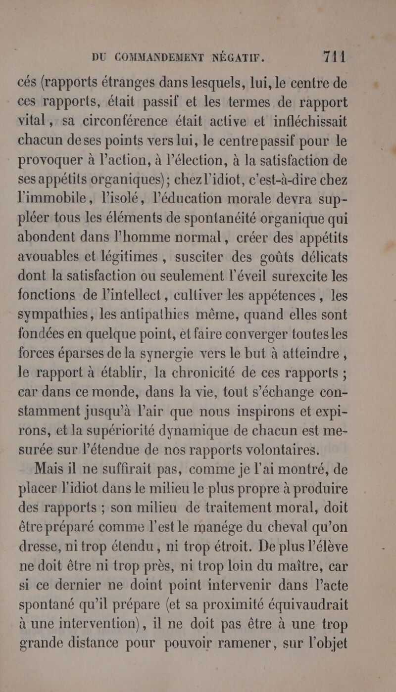 cés (rapports étranges dans lesquels, lui, le centre de ces rapports, était passif et les termes de rapport vital, sa circonférence était active et infléchissait chacun deses points vers lui, le centre passif pour le provoquer à l’action, à l'élection, à la satisfaction de ses appétits organiques); chez l’idiot, c'est-à-dire chez l'immobile, Pisolé, l'éducation morale devra sup- pléer tous les éléments de spontanéité organique qui abondent dans l'homme normal, créer des appétits avouables et légitimes , susciter des goûts délicats dont la satisfaction ou seulement l'éveil surexcite les fonctions de l’intellect, cultiver les appétences , les sympathies, les antipathies même, quand elles sont fondées en quelque point, et faire converger toutesles forces éparses de la synergie vers le but à atteindre, le rapport à établir, la chronicité de ces rapports ; car dans ce monde, dans la vie, tout s’échange con- stamment jusqu’à l'air que nous inspirons et expi- rons, et la supériorité dynamique de chacun est me- surée sur l'étendue de nos rapports volontaires. Mais il ne suffirait pas, comme je l'ai montré, de placer l'idiot dans le milieu le plus propre à produire des rapports ; son milieu de traitement moral, doit être préparé comme l’est le manége du cheval qu’on dresse, ni trop étendu, ni trop étroit. De plus l'élève ne doit être n1 trop près, n1 trop loin du maître, car si ce dernier ne doint point intervenir dans l’acte spontané qu’il prépare (et sa proximité équivaudrait à une intervention), il ne doit pas être à une trop grande distance pour pouvoir ramener, sur l’objet