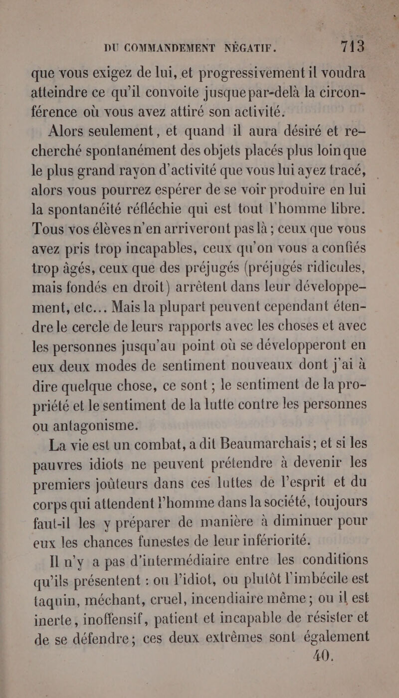 — DU COMMANDEMENT NÉGATIF. 713 que vous exigez de lui, et progressivement il voudra atteindre ce qu’il convoite jusque par-delà la circon- férence où vous avez attiré son aclivité. Alors seulement, et quand il aura désiré et re- cherché spontanément des objets placés plus loin que le plus grand rayon d'activité que vous lui ayez tracé, alors vous pourrez espérer de se voir produire en Jui la spontanéité réfléchie qui est tout l'homme libre. Tous vos élèves n’en arriveront pas là ; ceux que vous avez pris trop incapables, ceux qu'on vous a confiés trop âgés, ceux que des préjugés (préjugés ridicules, mais fondés en droit) arrêtent dans leur développe- ment, ete... Mais la plupart peuvent cependant éten- dre le cercle de leurs rapports avec les choses et avec les personnes jusqu’au point où se développeront en eux deux modes de sentiment nouveaux dont j'ai à dire quelque chose, ce sont ; le sentiment de la pro- priété et le sentiment de la lutte contre les personnes ou antagonisme. La vie est un combat, a dit Beaumarchais ; et si les pauvres idiots ne peuvent prétendre à devenir les premiers joùteurs dans ces luttes de l'esprit et du corps qui attendent l’homme dans la société, toujours faut-il les y préparer de manière à diminuer pour eux les chances funestes de leur infériorité. IL n'y a pas d’intermédiaire entre les conditions qu’ils présentent : on l’idiot, ou plutôt l'imbécile est taquin, méchant, cruel, incendiaire même ; ou il est inerte, inoffensif, patient et incapable de résister et de se défendre; ces deux extrêmes sont également 40.