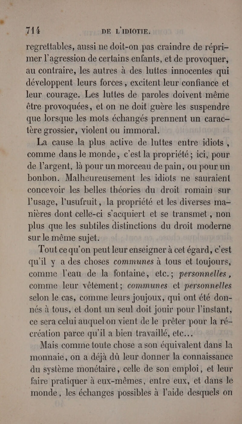 regrettables, aussi ne doit-on pas craindre de répri- mer l'agression de certains enfants, et de provoquer, au contraire, les autres à des luttes innocentes qui développent leurs forces, excitent leur confiance et leur courage. Les luttes de paroles doivent même être provoquées, et on ne doit guère les suspendre que lorsque les mots échangés prennent un carac- tère grossier, violent ou immoral. La cause la plus active de luttes entre idiots , comme dans le monde, c’est la propriété; ici, pour de l'argent, là pour un morceau de pain, ou pour un bonbon. Malheureusement les idiots ne sauraient concevoir les belles théories du droit romain sur l'usage, l’usufruit, la propriété et les diverses ma- nières dont celle-ci s'acquiert et se transmet , non plus que les subtiles distinctions du droit moderne sur le même sujet. Tout ce qu’on peut leur enseigner à cet égard, c’est qu'il y a des choses communes à tous et loujours, comme l’eau de la fontaine, etc.; personnelles, comme leur vêtement; communes et personnelles selon le cas, comme leurs joujoux, qui ont été don- nés à tous, et dont un seul doit jouir pour l'instant, ce sera celui auquel on vient de le prêter pour la ré- création parce qu'il a bien travaillé, ete. . Mais comme toute chose a son équivalent dans la monnaie, on a déjà dû leur donner la connaissance du système monétaire, celle de son emploi, et leur faire pratiquer à eux-mêmes, entre eux, et dans le monde, les échanges possibles à l’aide desquels on
