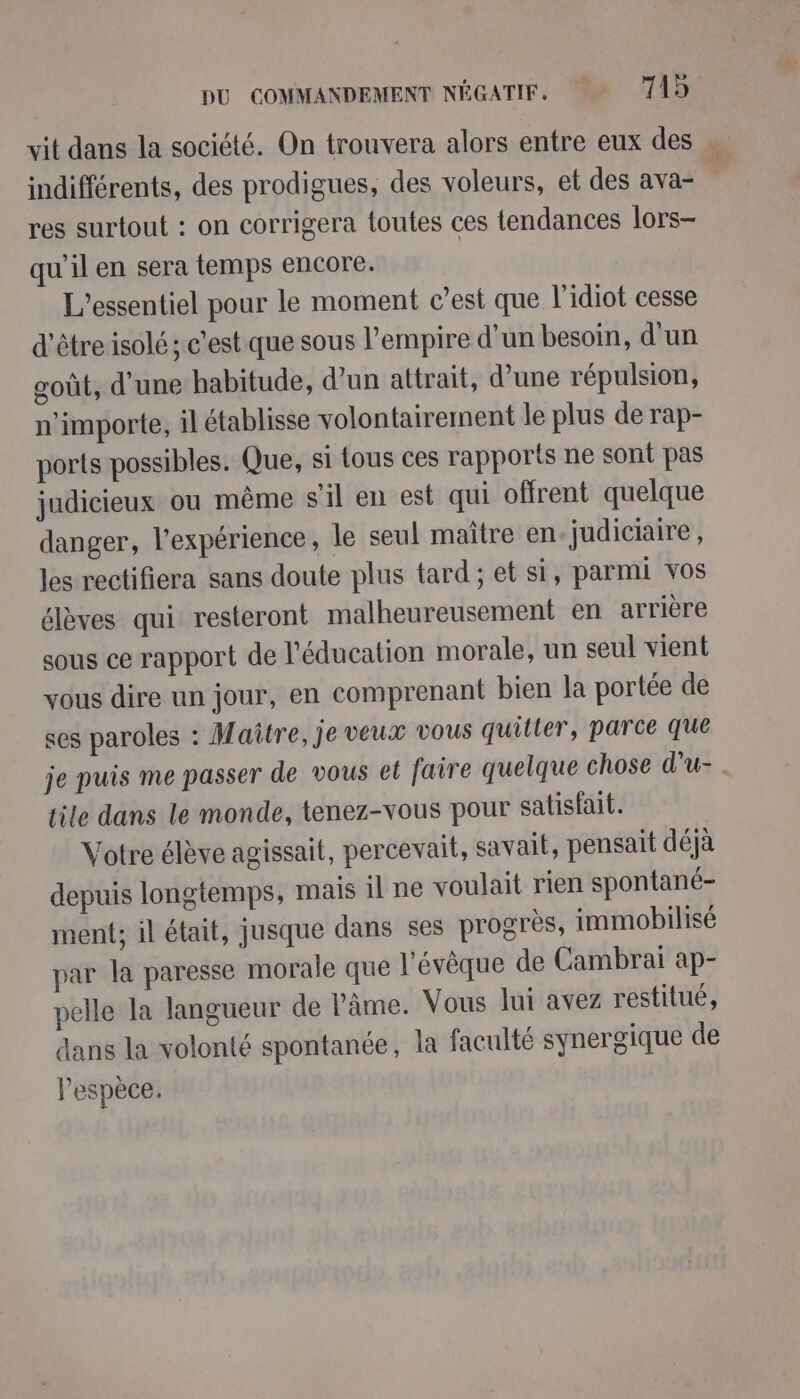 vit dans la société. On trouvera alors entre eux des indifférents, des prodigues, des voleurs, et des ava- res surtout : on corrigera toutes ces tendances lors- qu’il en sera temps encore. L'essentiel pour le moment c’est que l'idiot cesse d'être isolé; c’est que sous l'empire d’un besoin, d'un goût, d'une habitude, d’un attrait, d’une répulsion, n'importe, il établisse volontairement le plus de rap- ports possibles. Que, si tous ces rapports ne sont pas judicieux ou même s'il en est qui offrent quelque danger, l'expérience, le seul maître en judiciaire, les rectifiera sans doute plus tard ; et si, parmi vos élèves qui resteront malheureusement en arrière sous ce rapport de l'éducation morale, un seul vient vous dire un jour, en comprenant bien la portée de ses paroles : Maître, je veux vous quitter, parce que tile dans le monde, tenez-vous pour satisfait. Votre élève agissait, percevait, savait, pensait déjà depuis longtemps, mais il ne voulait rien spontané- ment; il était, jusque dans ses progrès, immobilisé par la paresse morale que l'évêque de Cambrai ap- pelle la langueur de l'âme. Vous lui avez restitué, dans la volonté spontanée, la faculté synergique de l'espèce.