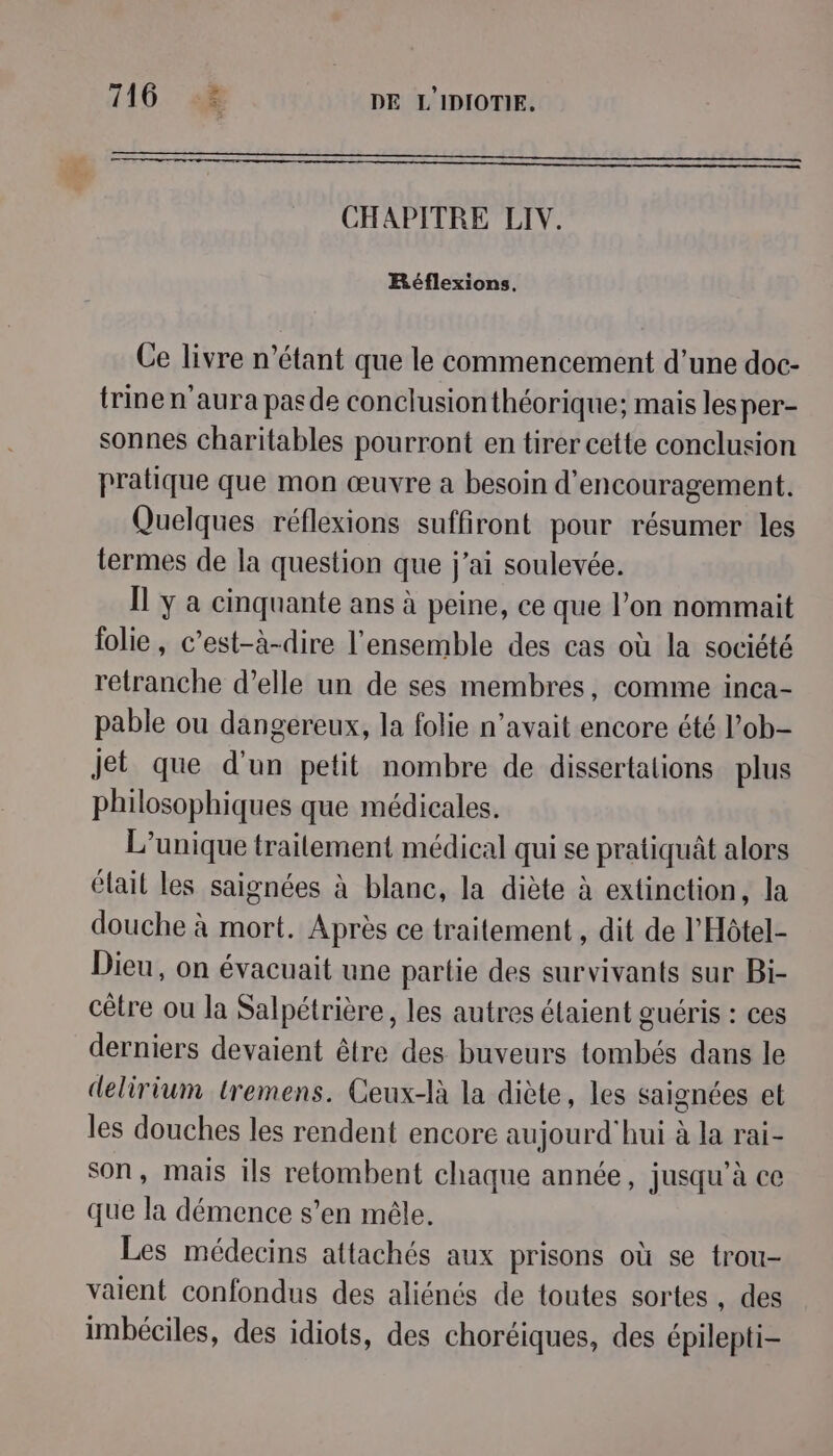 — ————————— CHAPITRE LIV. Réflexions, Ce livre n'étant que le commencement d’une doc- trine n'aura pas de conclusion théorique; mais les per- sonnes charitables pourront en tirer cette conclusion pratique que mon œuvre a besoin d'encouragement. Quelques réflexions suffiront pour résumer les termes de la question que j'ai soulevée. Il y a cinquante ans à peine, ce que l’on nommait folie, c’est-à-dire l'ensemble des cas où la société retranche d’elle un de ses membres, comme inca- pable ou dangereux, la folie n'avait encore été l’ob- jet que d'un petit nombre de dissertations plus philosophiques que médicales. L’unique traitement médical qui se pratiquât alors élait les saignées à blane, la diète à extinction, la douche à mort. Après ce traitement , dit de l'Hôtel- Dieu, on évacuait une partie des survivants sur Bi- cêtre ou la Salpétrière, les autres étaient guéris : ces derniers devaient être des buveurs tombés dans le delirium tremens. Ceux-là la diète, les saignées et les douches les rendent encore aujourd'hui à la rai- son, mais ils retombent chaque année, jusqu’à ce que la démence s’en mêle. Les médecins attachés aux prisons où se trou- vaient confondus des aliénés de toutes sortes, des imbéciles, des idiots, des choréiques, des épilepti-