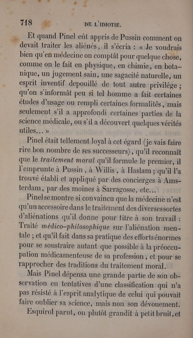 Et quand Pinel eût appris de Pussin comment on _ devait traiter les aliénés il s’écria : «Je voudrais bien qu'en médecine on comptât pour quelque chose, comme on le fait en physique, en chimie, en bota- nique, un jugement sain, une sagacité naturelle, un esprit inventif depouillé de tout autre privilége ; qu'on s’informât peu si tel homme a fait certaines études d'usage ou rempli certaines formalités , mais seulement s’il a approfondi certaines parties de la science médicale, ou s’il a découvert quelques vérités utiles... » Pinel était tellement loyal à cet égard (je vais faire rire.bon nombre de ses successeurs), qu’il reconnaît que le traitement moral qu’il formule le premier, il l'emprunte à Pussin, à Willis’, à Haslam ; qu'il Pa trouvé établi et appliqué par des concierges à Ams- terdam, par des moines à Sarragosse, etc... Pinelse montre si convaineu que la médecine n’est qu'un accessoire dans le traitement des diversessortes d’aliénations qu’il donne pour titre à son travail : Traité médico-philosophique sur l’aliénation men- tale ; et qu’il fait dans sa pratique des effortsénormes pour se soustraire autant que possible à la préoccu- pation médicamenteuse de sa profession , et pour se rapprocher des traditions du traitement moral. Mais Pinel dépensa une grande partie de son ch- servation en tentatives: d’une classification qui n’a pas résisté à l'esprit analytique de celui qui pouvait faire oublier sa science, mais non son dévouement. Esquirol parut, ou plutôt grandit à petit bruit, et