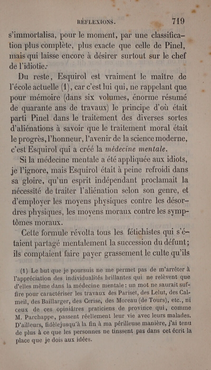 LA # s’immortalisa, pour le moment, par une classifica- tion plus complète, plus exacte que celle de Pinel, mais qui laisse encore à désirer surtout sur le chef Du reste, Esquirol est vraiment le maître de l'école actuelle (1), car c’est lui qui, ne rappelant que pour mémoire (dans six volumes, énorme résumé de quarante ans de travaux) le principe d’où était parti Pinel dans le traitement des diverses sortes d’aliénations à savoir que le traitement moral était le progrès, l'honneur, l’avenir de la science moderne, c’est Esquirol qui a créé la médecine mentale. Si la médecine mentale a été appliquée aux idiots, je l’ignore, mais Esquirol était à peine refroidi dans sa gloire, qu'un esprit indépendant proclamait la nécessité de traiter l’aliénation selon son genre, el d'employer les moyens physiques contre les désor- dres physiques, les moyens moraux contre les symp- tomes moraux. Cette formule révolta tous les fétichistes qui s'é- taient partagé mentalement la succession du défunt; ils comptaient faire payer grassement le culte qu’ils (1) Le but que je poursuis ne me permet pas de m'arrêter à l'appréciation des individualités brillantes qui ne relèvent que d'elles même dans la médecine mentale: un mot ne saurait suf- fire pour caractériser les travaux des Pariset, des Lelut, des Cal- meil, des Baillarger, des Cerise, des Moreau (de Tours), etc., ni ceux de ces opiniâtres praticiens de province qui, Comme M. Parchappe, passent réellement leur vie avec leurs malades. D'ailleurs, fidèlejusqu’à la fin à ma périlleuse manière, j'ai tenu de plus à ce que les personnes ne tinssent pas dans cet écrit la place que je dois aux idées.