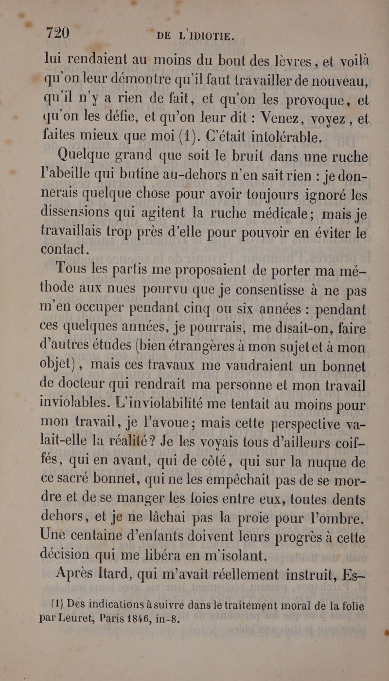 lui rendaient au moins du bout des lèvres , et voilà qu'on leur démontre qu'il faut travailler de nouveau, qu il n'y a rien de fait, et qu'on les provoque, et qu'on les défie, et qu on leur dit : Venez, voyez, et faites mieux que moi (1). C'était intolérable. Quelque grand que soit le bruit dans une ruche l'abeille qui butine au-dehors n’en sait rien : je don- nerais quelque chose pour avoir toujours ignoré les dissensions qui agitent la ruche médicale; mais je travaillais trop près d’elle pour pouvoir en éviter le contact. Tous les partis me proposaient de porter ma mé- thode aux nues pourvu que je consentisse à ne pas m'en occuper pendant cinq ou six années : pendant ces quelques années, je pourrais, me disait-on, faire d’autres études (bien étrangères à mon sujet et à mon objet), mais ces travaux me vaudraient un bonnet de docteur qui rendrait ma personne et mon travail inviolables. L'inviolabilité me tentait au moins pour mon {ravail, je l’avoue; mais cette perspective va- lait-elle la réalité? Je les voyais tous d’ailleurs coif- fés, qui en avant, qui de côté, qui sur la nuque de ce sacré bonnet, qui ne les empêchait pas de se mor- dre et de se manger les foies entre eux, toutes dents dehors, et je ne lâchai pas la proie pour l'ombre. Une centaine d'enfants doivent leurs progrès à cette décision qui me libéra en m'isolant. Après tard, qui n’avait réellement instruit, Es- (1) Des indications à suivre dans le traitement moral de la folie par Leuret, Paris 1846, in-8.