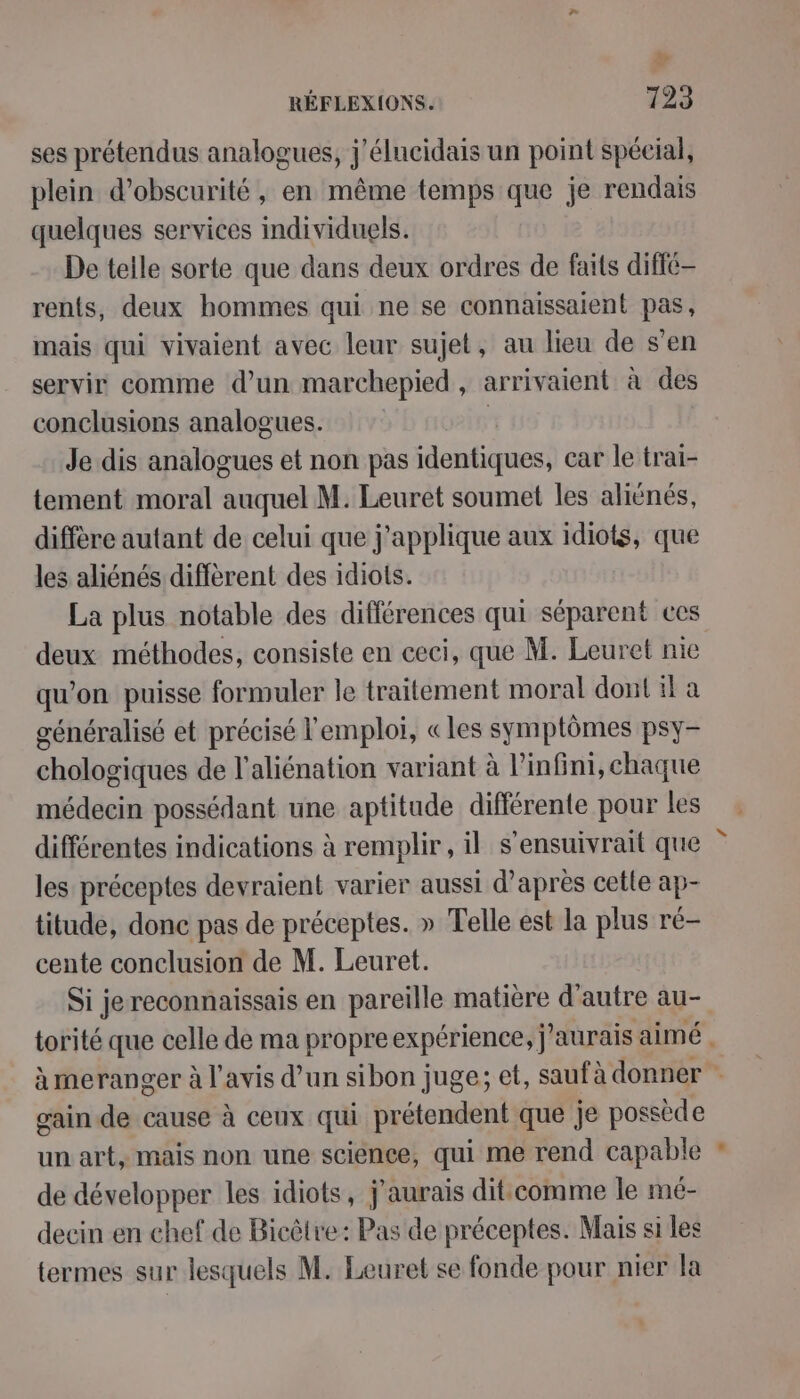 à RÉFLEXIONS. +25 ses prétendus analogues, j'élucidais un point spécial, plein d’obscurité , en même temps que je rendais quelques services individuels. De teile sorte que dans deux ordres de faits diffé- rents, deux hommes qui ne se connaissaient pas, mais qui vivaient avec leur sujet, au leu de s’en servir comme d’un marchepied , arrivaient à des conclusions analogues. | Je dis analogues et non pas identiques, car le trai- tement moral EEE M. Leuret soumet les aliënés, diffère autant de celui que j'applique aux idiots, que les aliénés diffèrent des idiots. La plus notable des différences qui séparent ces deux méthodes, consiste en ceci, que M. Leuret nie qu’on puisse formuler le traitement moral dont il a généralisé et précisé l'emploi, «les symptômes psy- chologiques de l’aliénation variant à l’infini, chaque médecin possédant une aptitude différente pour les différentes indications à remplir, il s’ensuivrait que les préceptes devraient varier aussi d’après cetle ap- titude, donc pas de préceptes. » Telle est la plus ré- cente conclusion de M. Leuret. Si jereconnaissais en pareille matière d'autre au- torité que celle de ma propreexpérience, j'aurais aimé . à meranger à l'avis d’un sibon juge; et, saufà donner - gain de cause à ceux qui prétendent que je possède un art, mais non une science, qui me rend capable de développer les idiots, j'aurais dit.comme le mé- deein en chef de Bicêtre: Pas de préceptes. Mais si les termes sur lesquels M. Leuret se fonde pour nier la