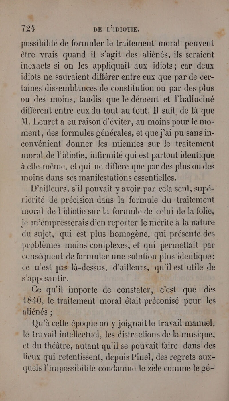 € 724 DE L'IDIOTIE. possibilité de formuler le traitement moral peuvent être vrais quand il s’agit des aliénés, ils seraient inexacts si on les appliquait aux idiots; car deux idiots ne sauraient différer entre eux que par de cer- taines dissemblances de constitution ou par des plus ou des moins, tandis que le dément et l'halluciné différent entre eux du tout au tout. Il suit de là que M. Leuret a eu raison d'éviter, au moins pour le mo- ment, des formules générales, et que j'ai pu sans in- convénient donner les miennes sur le traitement moral de l’idiotie, infirmité qui est partout identique à elle-même, et qui ne diffère que par des plus ou des moins dans ses manifestations essentielles. D'ailleurs, s’il pouvait y avoir par cela seul, supé- riorité de précision dans la formule du traitement moral de l’idiotie sur la formule de celui de la folie, je m’empresserais d’en reporter le mérite à la nature du sujet, qui est plus homogène, qui présente des problèmes moins complexes, et qui permettait par conséquent de formuler une solution plus identique: ce m'est pas là-dessus, d’ailleurs, qu'il est utile de s’appesantir. Ce qu'il importe de constater, c’est que dès 1840, le traitement moral était préconisé pour les aliénés ; Qu’à celte époque on y joignait le travail manuel, * le travail intellectuel, les distractions de la musique, et du théâtre, autant qu'il se pouvait faire dans des lieux qui retentissent, depuis Pinel, des regrets aux- quels l'impossibilité condamne le zèle comme le gé-