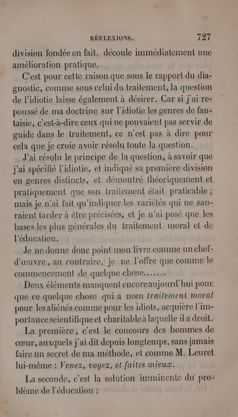 division fondée en fait, découle immédiatement une amélioration pratique. C’est pour celte raison que sous le rapport du dia- gnoslic, Comme sous celui du traitement, la question de l'idiotie laisse également à désirer. Car si j'ai re poussé de ma doctrine sur l'idiotie les genres de fan- taisie, c’est-à-dire ceux quine pouvaient pas servir de guide dans le traitement, ce n'est pas à dire pour cela que je croie avoir résolu toute la question. J'ai résolu le principe de la question, à savoir que j'ai spécifié l'idiotie, et indiqué sa première division en genres distincts, et démontré théoriquement et pratiquement que son traitement était, praticable ; mais je n’ai fait qu'indiquer les variélés qui ne sau- raient tarder à être précisées, el je n’ai posé que les bases les plus générales du traitement moral et de l'éducation. Je ne. donne done point mon livre comme un chef- d'œuvre, au contraire, je. ne l'offre que comme le commencement de quelque chose... Deux éléments manquent encoreaujourd'hui pour que ce quelque chose qui a nom trailement moral pour les aliénés comme pour les idiots, acquière l'im- portancescientifique et charitableà laquelle ila droit. La première, c'est le concours des hommes de cœur, auxquels j'ai dit depuis longtemps, sans jamais faire un secret de ma méthode, et comme M. Leuret lui-même : Venez, voyez, et faites mieux. La seconde, c’est la solution imminente du pro- blème de l'éducation :