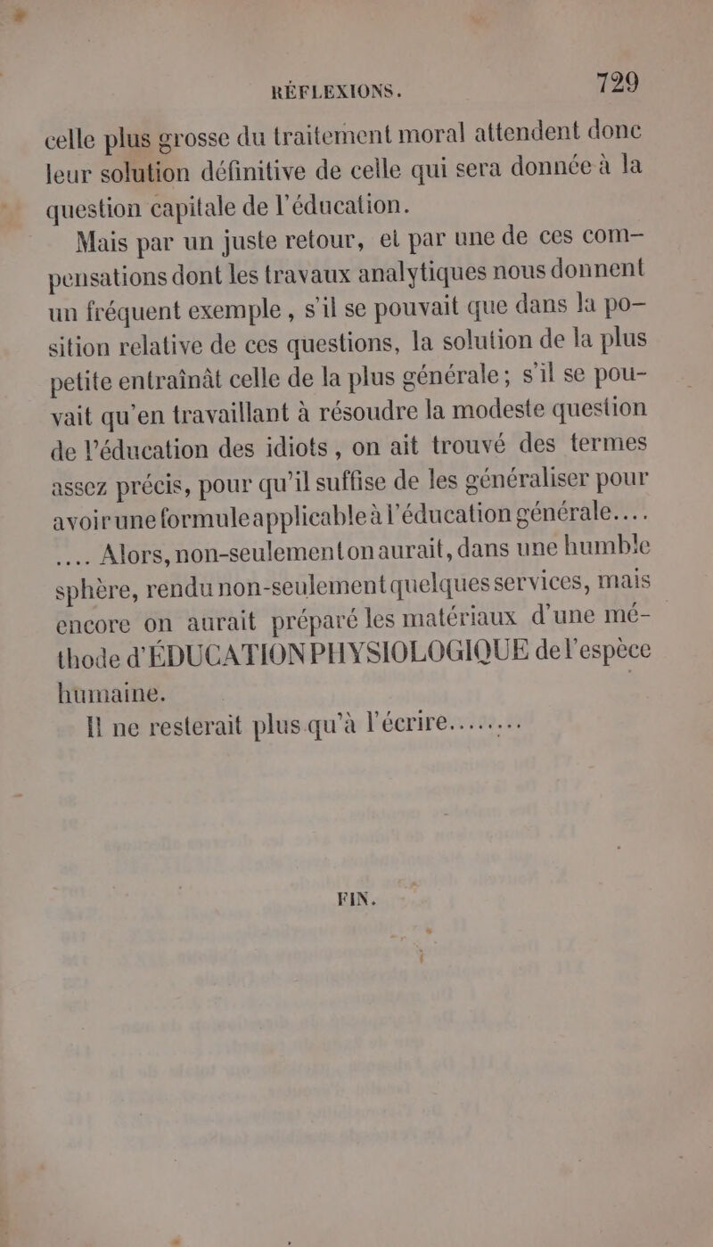 celle plus grosse du traitement moral attendent donc leur solution définitive de celle qui sera donnée à la question capitale de l'éducation. Mais par un juste retour, et par une de ces com- pensations dont les travaux analytiques nous donnent un fréquent exemple , s’il se pouvait que dans la po— sition relative de ces questions, la solution de la plus petite entraînât celle de la plus générale ; s’il se pou- vait qu’en travaillant à résoudre la modeste question de l'éducation des idiots, on ait trouvé des termes assez précis, pour qu'il suffise de les généraliser pour avoirune formuleapplicable à l'éducation générale... … Alors, non-seulementonaurait, dans une humble sphère, rendu non-seulement quelques services, Mais encore on aurait préparé les matériaux d'une mé- thode d'ÉDUCATION PHYSIOLOGIQUE de l'espèce humaine. | I ne resterait plus qu'à l'écrire... FIN.