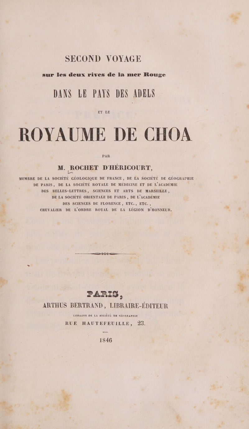 SECOND VOYAGE sur Îles deux rives de la mer Rouge DANS LE PAYS DEN ADBES ET LE ROYAUME DE CHOA PAR M. ROCHET D'HÉRICOURT, MEMBRE DE LA SOCIÉTÉ GÉOLOGIQUE DE FRANCE, DE LA SOCIÉTÉ DE GÉOGRAPHIE DE PARIS, DE LA SOCIÉTÉ ROYALE DE MEDECINE ET DE L'ACADEMIE DES BELLES-LETTRES, SCIENCES ET ARTS DE MARSEILLE, DE LA SOCIÉTÉ ORIENTALE DE PARIS , DE L'ACADÉMIE DES SCIENCES DE FLORENCE , ETC., ETC. , CHEVALIER DE L'ORDRE ROYAL DE LA LEGION D'HONNEUR. FARIS. ARTHUS BERTRAND, LIBRAIRE-ÉDITEUR LIBRAIRE DE LA SOCIÉTÉ DE GÉOGRAPHIE RUE HAUTEFEUILLE, 93. ns 1846 Æ