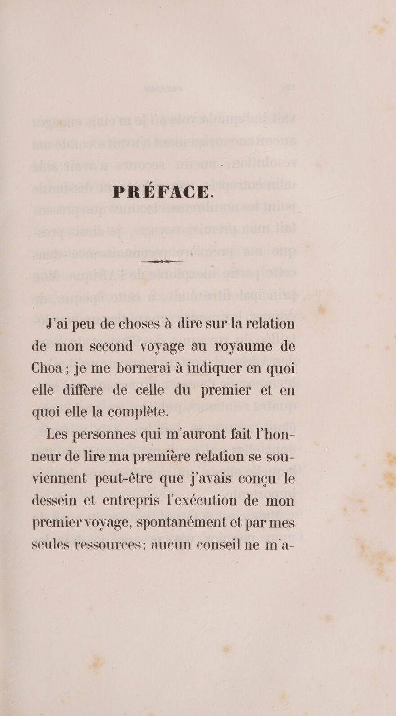 PRÉFACE. J'ai peu de choses à dire sur la relation de mon second voyage au royaume de Choa ; je me bornerai à mdiquer en quoi elle diffère de celle du premier et en quoi elle la complète. Les personnes qui m auront fait l'hon- neur de lire ma première relation se sou- viennent peut-être que J'avais conçu le dessein et entrepris l'exécution de mon premier voyage, spontanément et par mes seules ressources; aucun conseil ne m'a-