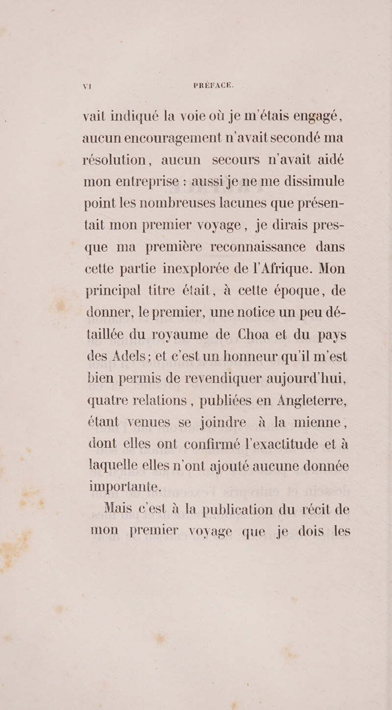 vait indiqué la voie où je m étais engagé, aucun encouragement n'avait secondé ma résolution, aucun secours n'avait aidé mon entreprise : aussi Je ne me dissimule point les nombreuses lacunes que présen- lait mon premier voyage, Je dirais pres- que ma première reconnaissance dans cette partie inexplorée de l'Afrique. Mon principal titre était, à cette époque, de donner, le premier, une notice un peu dé- taillée du royaume de Choa et du pays des Adels; et c'est un honneur qu'il m'est bien permis de revendiquer aujourd'hui, quatre relations , publiées en Angleterre, étant venues se joindre à la mienne, dont elles ont confirmé l'exactitude et à laquelle elles n’ont ajouté aucune donnée importante. Mais c'est à la publication du récit de mon premier voyage que je dois les