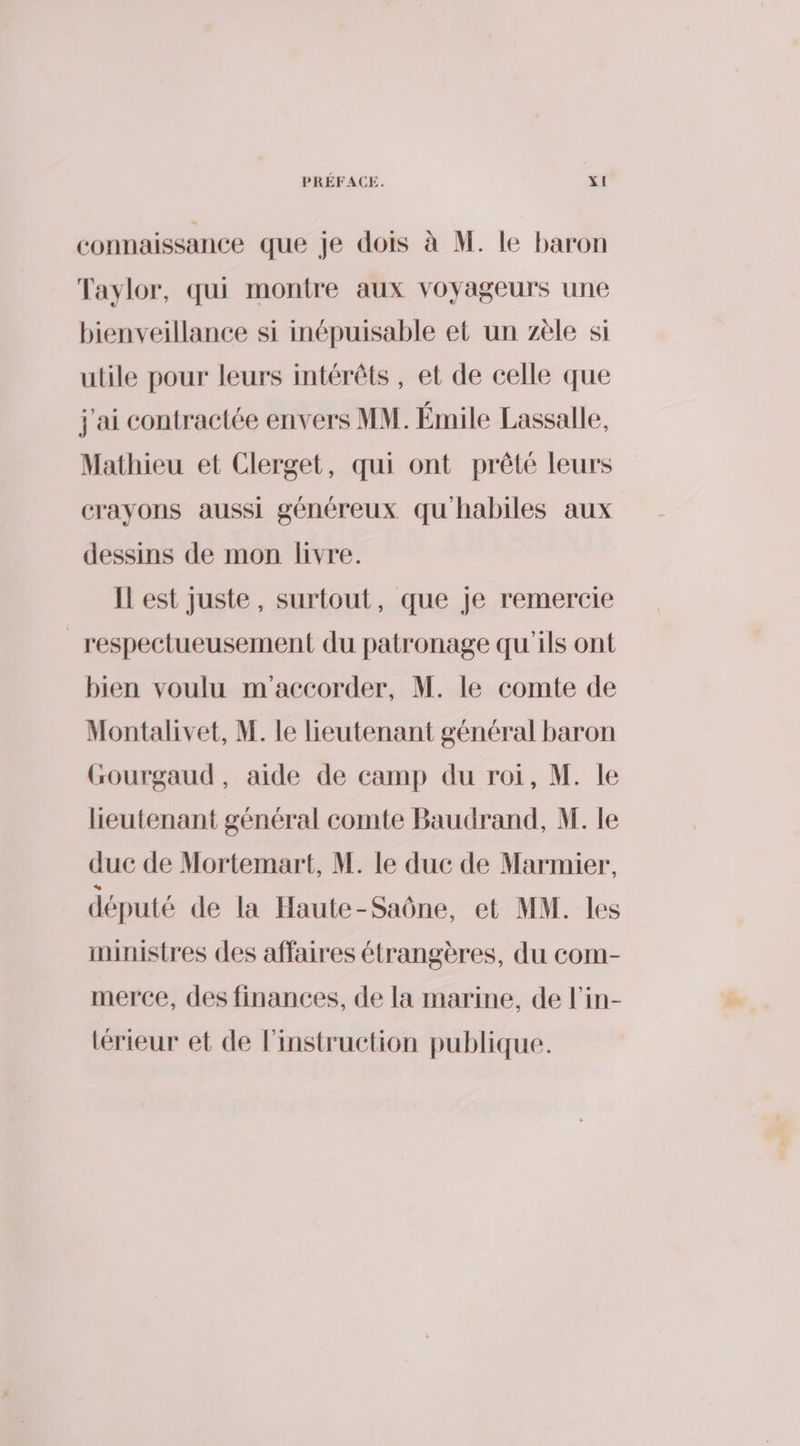 connaissance que je dois à M. le baron Taylor, qui montre aux voyageurs une bienveillance si inépuisable et un zèle si utile pour leurs intérêts, et de celle que j'ai contractée envers MM. Émile Lassalle, Mathieu et Clerget, qui ont prêté leurs crayons aussi généreux qu habiles aux dessins de mon livre. Il est juste, surtout, que Je remercie _respectueusement du patronage qu'ils ont bien voulu m accorder, M. le comte de Montalivet, M. le eutenant général baron Gourgaud, aide de camp du roi, M. le heutenant général comte Baudrand, M. le duc de Mortemart, M. le duc de Marmier, député de la Haute-Saône, et MM. les ministres des affaires étrangères, du com- merce, des finances, de la marine, de l’in- lérieur et de l'instruction publique.