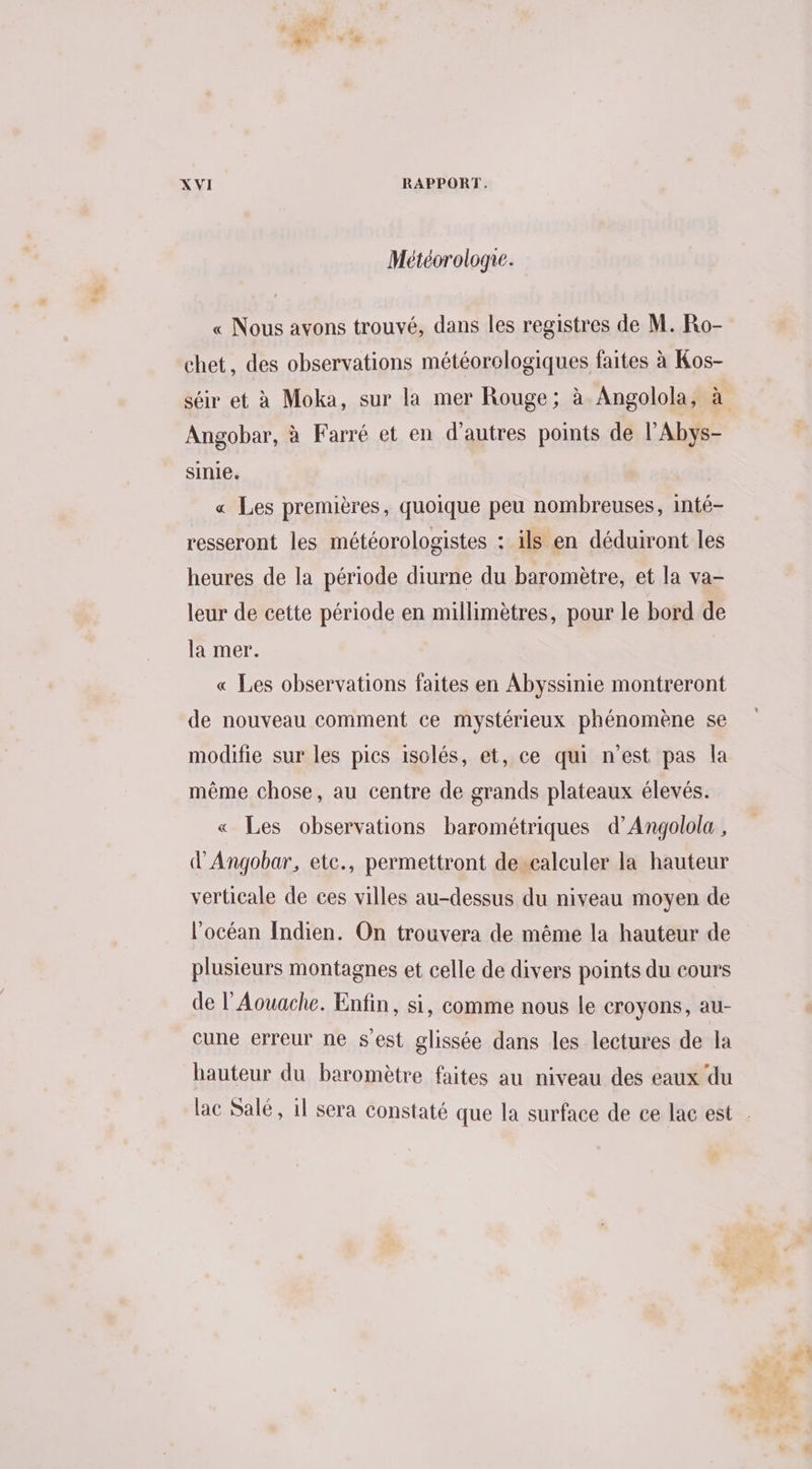 + Météorologre. « Nous avons trouvé, dans les registres de M. Ro- chet, des observations météorologiques faites à Kos- Angobar, à Farré et en d’autres points de l’Abys- sinie. « Les premières, quoique peu nombreuses, inté- resseront les météorologistes : ils en déduiront les heures de la période diurne du baromètre, et la va- leur de cette période en millimètres, pour le bord de la mer. « Les observations faites en Abyssinie montreront de nouveau comment ce mystérieux phénomène se modifie sur les pics isolés, et, ce qui n’est pas la même chose, au centre de grands plateaux élevés. « Les observations barométriques d’Angolola , d'Angobar, etc., permettront de calculer la hauteur verticale de ces villes au-dessus du niveau moyen de l’océan Indien. On trouvera de même la hauteur de plusieurs montagnes et celle de divers points du cours de l’Aouache. Enfin, si, comme nous le croyons, au- cune erreur ne s'est glissée dans les lectures de la hauteur du baromètre faites au niveau des eaux du