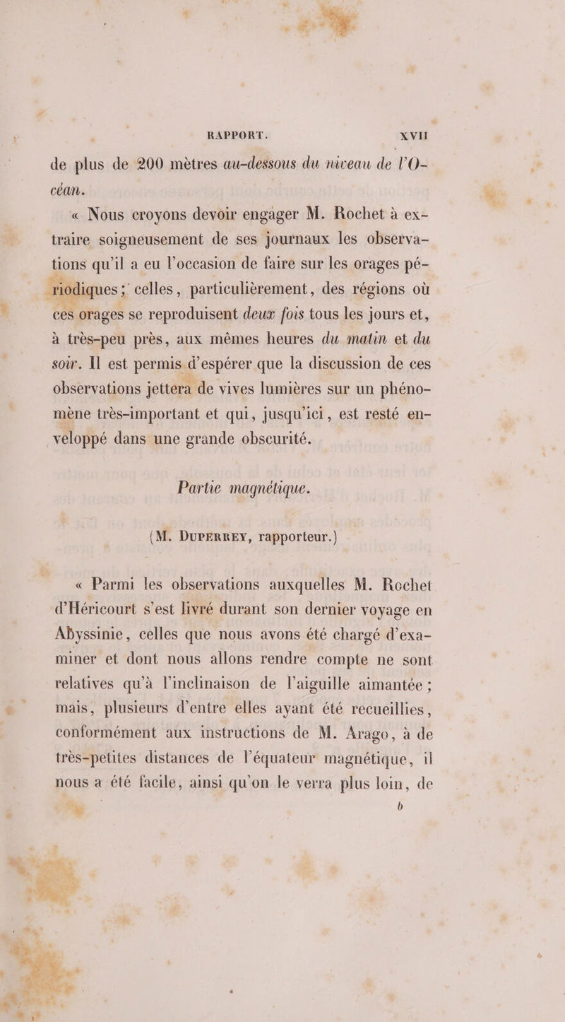 de plus de 200 mètres au-dessous du niveau de lO- céan. « Nous croyons devoir engager M. Rochet à ex- traire soigneusement de ses journaux les observa- joe qu'il a eu l’occasion de faire sur les orages pé- riodiques ; celles, particulièrement, des régions où ces orages se reproduisent deux fois tous les jours et, à très-peu près, aux mêmes heures du matin et du soir. Il est permis d'espérer que la discussion de ces observations jettera de vives lumières sur un phéno- mène très-important et qui, jusqu ici, est resté en- _veloppé dans une grande obscurité. Partie magnétique. (M. DurErREy, rapporteur.) « Parmi les observations auxquelles M. Rechet d'Héricourt s’est livré durant son dernier voyage en Abyssinie, celles que nous avons été chargé d’exa- miner et dont nous allons rendre compte ne sont relatives qu'à l’inclinaison de l’aiguille aimantée ; mais, plusieurs d’entre elles ayant été recueillies, conformément aux instructions de M. Arago, à de très-petites distances de léquateur magnétique, il nous à été facile, ainsi qu'on le verra plus loin, de ; ra ; b