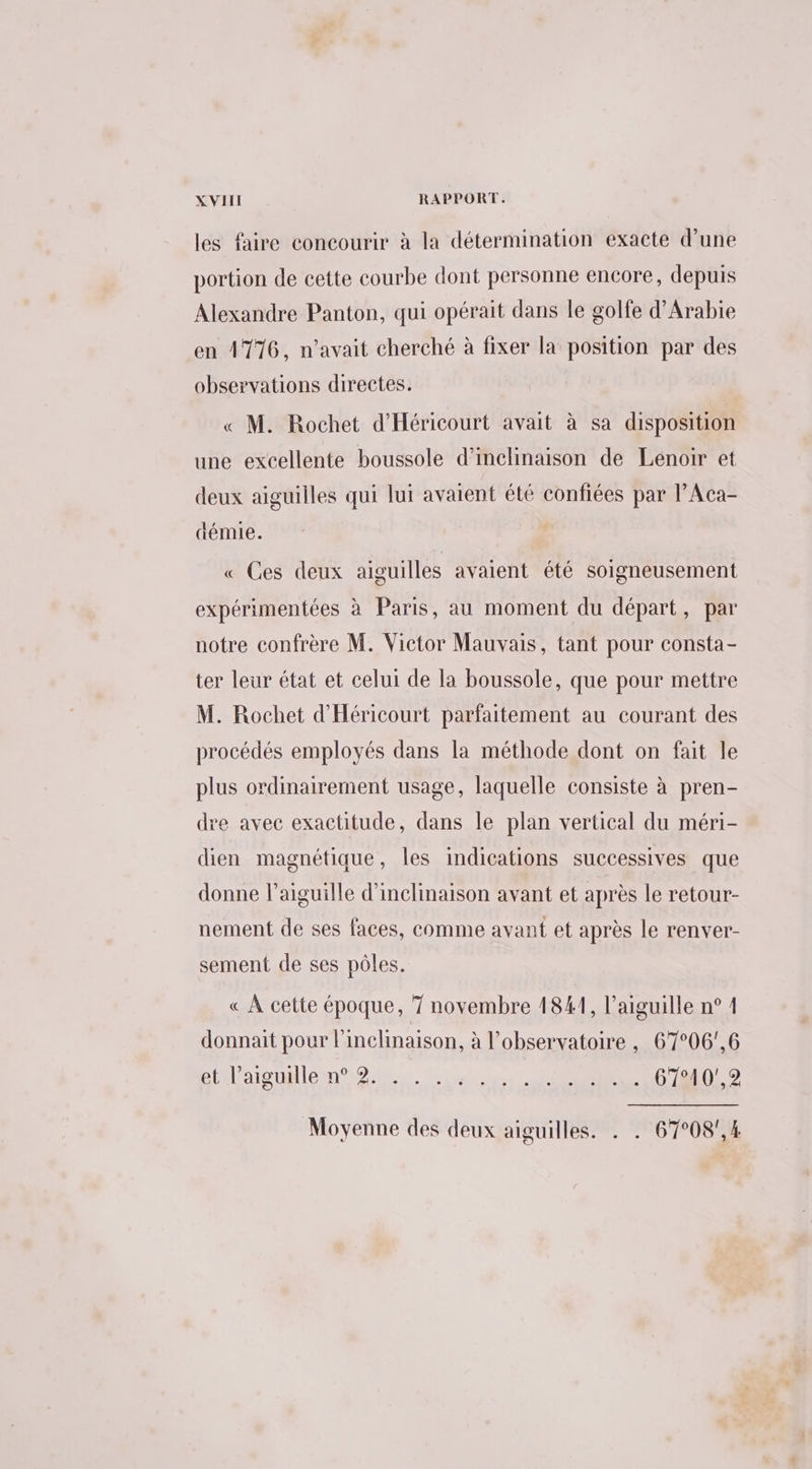 les faire concourir à la détermination exacte d’une portion de cette courbe dont personne encore, depuis Alexandre Panton, qui opérait dans le golfe d'Arabie en 4776, n'avait cherché à fixer la position par des observations directes. « M. Rochet d'Héricourt avait à sa disposition une excellente boussole d’inclinaison de Lenoir et deux aiguilles qui lui avaient été confiées par l’Aca- démie. « Ces deux aiguilles avaient été soigneusement expérimentées à Paris, au moment du départ, par notre confrère M. Victor Mauvais, tant pour consta- ter leur état et celui de la boussole, que pour mettre M. Rochet d'Héricourt parfaitement au courant des procédés employés dans la méthode dont on fait le plus ordinairement usage, laquelle consiste à pren- re avec exactitude, dans le plan vertical du méri- dien magnétique, les indications successives que donne l'aiguille d'inclinaison avant et après le retour- nement de ses faces, comme avant et après le renver- sement de ses pôles. « À cette époque, 7 novembre 1841, l'aiguille n° 1 donnait pour l'inclinaison, à l'observatoire , 67°06',6 biélaisualentg.s. SE (022 Moyenne des deux aiguilles. . . 67°08',4