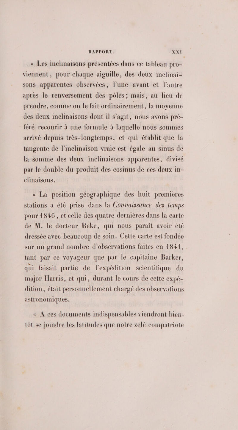 « Les inclinaisons présentées dans ce tableau pro- viennent, pour chaque aiguille, des deux inclinai- sons apparentes observées, l’une avant et l’autre après le renversement des pôles; mais, au lieu de prendre, comme on le fait ordinairement, la moyenne des deux inclinaisons dont il s’agit, nous avons pré- léré recourir à une formule à laquelle nous sommes arrivé depuis très-longtemps, et qui établit que la tangente de l’inclinaison vraie est égale au sinus de la somme des deux inclinaisons apparentes, divisé par le double du produit des cosinus de ces deux in- clinaisons. | « La position géographique des huit premières stations a été prise dans la Connaissance des temps pour 1846 , et celle des quatre dernières dans la carte de M. le docteur Beke, qui nous parait avoir été dressée avec beaucoup de soin. Cette carte est fondée sur un grand nombre d'observations faites en 18#1, tant par ce voyageur que par le capitaine Barker, qui faisait partie de l'expédition scientifique du major Harris, et qui, durant le cours de cette expé- dition, était personnellement chargé des observations astronomiques. « À ces documents indispensables viendront bien- tôt se Joindre les latitudes que notre zélé compatriote