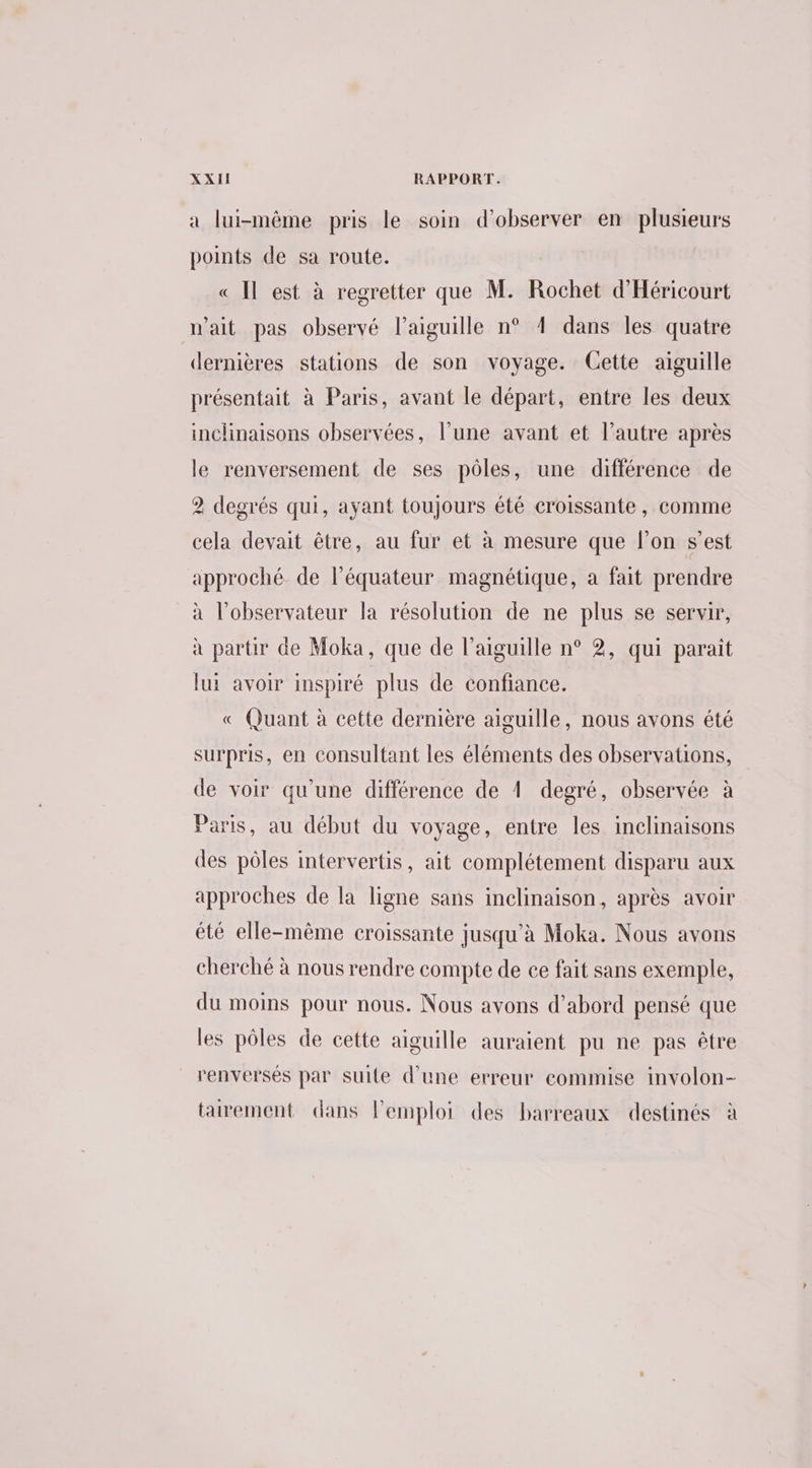 a lui-même pris le soin d'observer en plusieurs ponts de sa route. « Il est à regretter que M. Rochet d'Héricourt wait pas observé l'aiguille n° 4 dans les quatre dernières stations de son voyage. Cette aiguille présentait à Paris, avant le départ, entre les deux inclinaisons observées, l’une avant et l’autre après le renversement de ses pôles, une différence de 2 degrés qui, ayant toujours été croissante, comme cela devait être, au fur et à mesure que l’on s’est approché. de l'équateur magnétique, a fait prendre à l'observateur la résolution de ne plus se servir, à partir de Moka, que de l'aiguille n° 2, qui paraît lui avoir inspiré plus de confiance. « Quant à cette dernière aiguille, nous avons été surpris, en consultant les éléments des observations, de voir qu’une différence de 1 degré, observée à Paris, au début du voyage, entre les inclinaisons des pôles intervertis, ait complétement disparu aux approches de la ligne sans inclinaison, après avoir été elle-même croissante jusqu'à Moka. Nous avons cherché à nous rendre compte de ce fait sans exemple, du moins pour nous. Nous avons d’abord pensé que les pôles de cette aiguille auraient pu ne pas être renversés par suite d'une erreur commise involon- tarement dans lemploi des barreaux destinés à