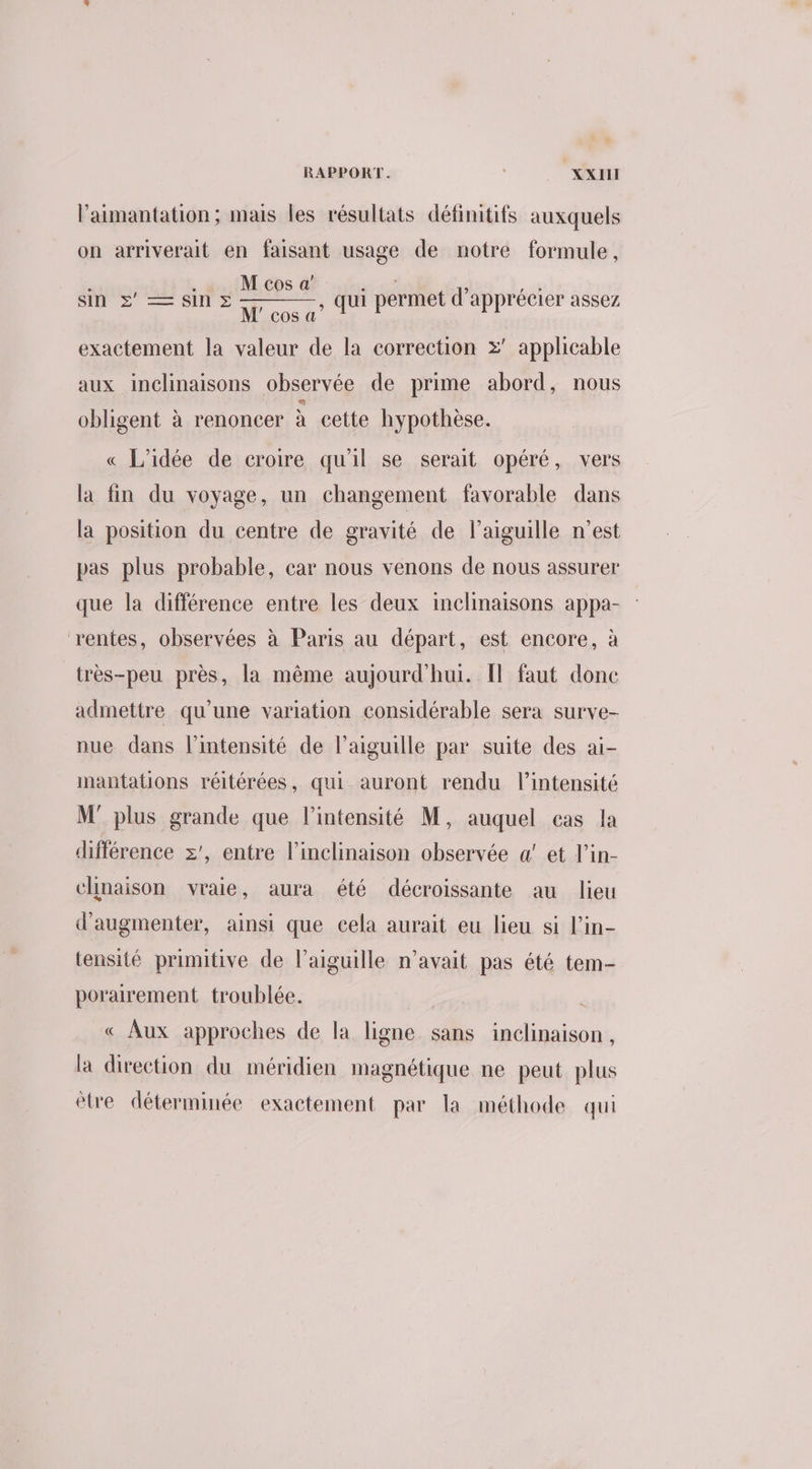 l’aimantation; mais les résultats définitifs auxquels on arriverait en faisant usage de notre formule, ! , . M cos a NE : n Sin =Ssinz ee Qui permet d'apprécier assez COS « exactement la valeur de la correction x’ applicable aux inclinaisons observée de prime abord, nous obligent à renoncer à cette hypothèse. « L'idée de croire qu'il se serait opéré, vers la fin du voyage, un changement favorable dans la position du centre de gravité de l'aiguille n’est pas plus probable, car nous venons de nous assurer que la différence entre les deux inclinaisons appa- rentes, observées à Paris au départ, est encore, à _très-peu près, la même aujourd’hui. Il faut donc admettre qu’une variation considérable sera surve- nue dans l'intensité de l'aiguille par suite des ai- mantations réitérées, qui auront rendu l'intensité M' plus grande que l'intensité M, auquel cas la différence z', entre l'inclinaison observée a! et l’in- chnaison vraie, aura été décroissante au lieu d'augmenter, ainsi que cela aurait eu lieu si lin- tensité primitive de l’aiguille n'avait pas été tem porairement troublée. ; « Aux approches de la ligne sans inclinaison, la direction du méridien magnétique ne peut plus ètre déterminée exactement par la méthode qui