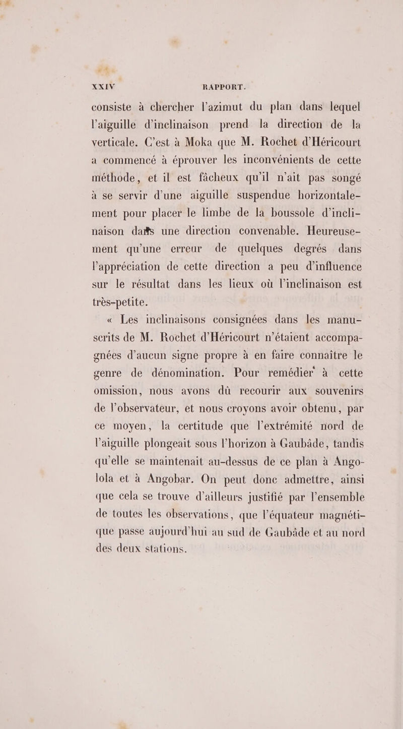 4: À XXIV RAPPORT. consiste à chercher l’azimut du plan dans lequel l'aiguille d’inclinaison prend la direction de la verticale. C’est à Moka que M. Rochet d'Héricourt a commencé à éprouver les inconvénients de cette méthode, et il est fâcheux qu'il n'ait pas songé à se servir d’une aiguille suspendue horizontale- ment pour placer le limbe de la boussole d’incli- naison das une direction convenable. Heureuse- ment qu'une erreur de quelques degrés dans l'appréciation de cette direction a peu d’influence sur le résultat dans les lieux où l’inclinaison est très-petite. « Les inclinaisons consignées dans les manu- serits de M. Rochet d'Héricourt n'étaient accompa- gnées d'aucun signe propre à en faire connaître le genre de dénomination. Pour remédier à cette omission, nous avons dû recourir aux souvenirs de l’observateur, et nous croyons avoir obtenu, par ce moyen, la certitude que l'extrémité nord de l'aiguille plongeait sous l'horizon à Gaubâde, tandis qu'elle se maintenait au-dessus de ce plan à Ango- lola et à Angobar. On peut done admettre, ainsi que cela se trouve d’ailleurs justifié par l’ensemble de toutes les observations, que l'équateur magnéti- que passe aujourd’hui au sud de Gaubâde et au nord des deux stations.