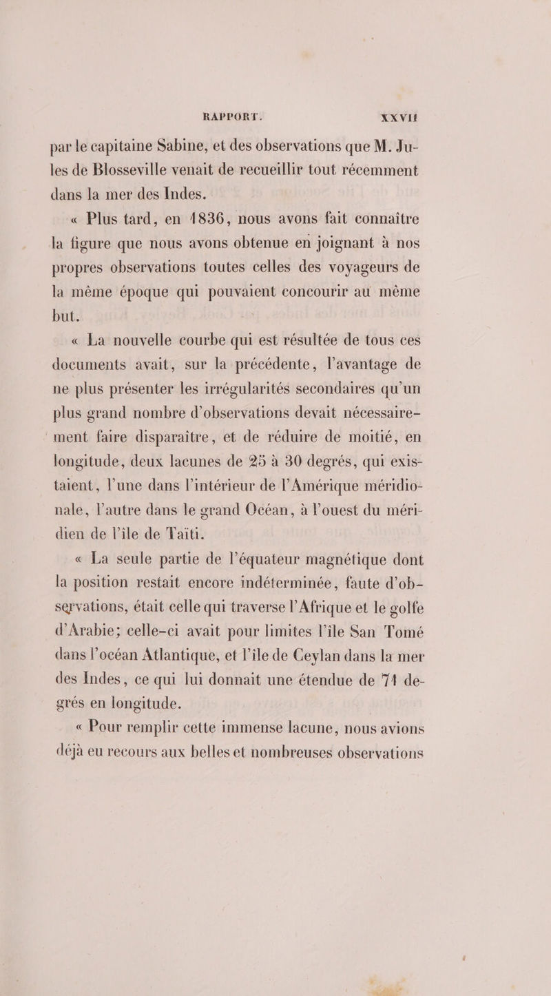 par le capitaine Sabine, et des observations que M. Ju- les de Blosseville venait de recueillir tout récemment dans la mer des Indes. « Plus tard, en 1836, nous avons fait connaître la figure que nous avons obtenue en joignant à nos propres observations toutes celles des voyageurs de la même époque qui pouvaient concourir au même but. « La nouvelle courbe qui est résultée de tous ces documents avait, sur la précédente, l'avantage de ne plus présenter les irrégularités secondaires qu'un plus grand nombre d'observations devait nécessaire- ment faire disparaître, et de réduire de moitié, en longitude, deux lacunes de 25 à 30 degrés, qui exis- taient, l’une dans l’intérieur de l'Amérique méridio- nale, l’autre dans le grand Océan, à l’ouest du méri- dien de l’ile de Tait. « La seule partie de l'équateur magnétique dont la position restait encore indéterminée, faute d’ob- servations, était celle qui traverse l’Afrique et le golfe d'Arabie; celle-ci avait pour limites l’île San Tomé dans l'océan Atlantique, et l’île de Ceylan dans la mer des Indes, ce qui lui donnait une étendue de 71 de- grés en longitude. « Pour remplir cette immense lacune, nous avions déjà eu recours aux belles et nombreuses observations