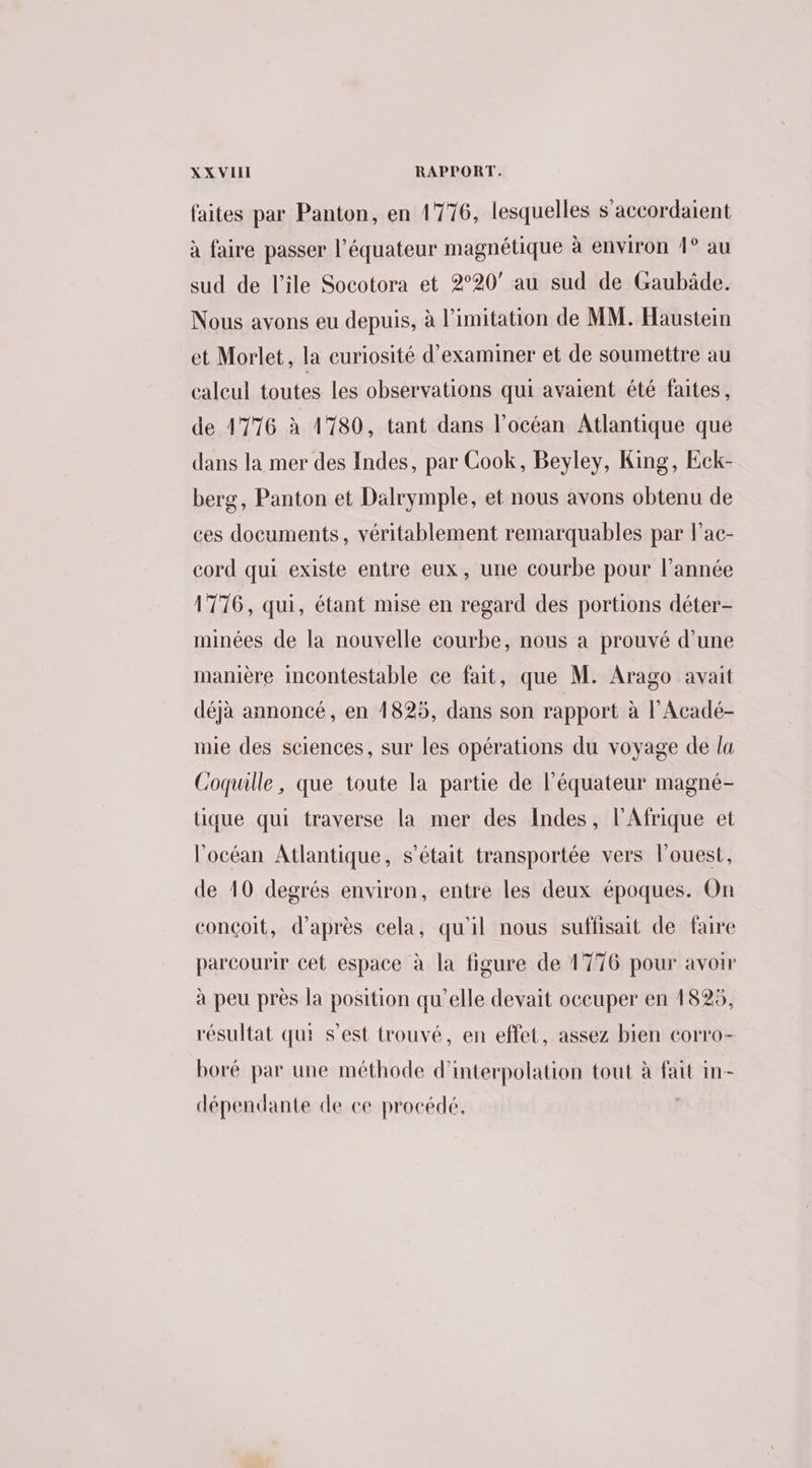 faites par Panton, en 1776, lesquelles s'accordaient à faire passer l'équateur magnétique à environ 1° au sud de l'ile Socotora et 2°20’ au sud de Gaubäde. Nous avons eu depuis, à limitation de MM. Haustein et Morlet, la curiosité d'examiner et de soumettre au caleul toutes les observations qui avaient été faites, de 1776 à 1780, tant dans l'océan Atlantique que dans la mer des Indes, par Cook, Beyley, King, Eck- berg, Panton et Dalrymple, et nous avons obtenu de ces documents, véritablement remarquables par l’ac- cord qui existe entre eux, une courbe pour l’année 1776, qui, étant mise en regard des portions déter- minées de la nouvelle courbe, nous a prouvé d’une manière incontestable ce fait, que M. Arago avait déjà annoncé, en 1825, dans son rapport à l’Acadé- nie des sciences, sur les opérations du voyage de la Coquille, que toute la partie de l'équateur magné- tique qui traverse la mer des Indes, l'Afrique et l'océan Atlantique, s'était transportée vers l'ouest, de 10 degrés environ, entre les deux époques. On conçoit, d’après cela, qu'il nous suffisait de faire parcourir cet espace à la figure de 1776 pour avoir à peu près la position qu’elle devait occuper en 1825, résultat qui s’est trouvé, en effet, assez bien corro- boré par une méthode d’interpolation tout à fait in- dépendante de ce procédé.