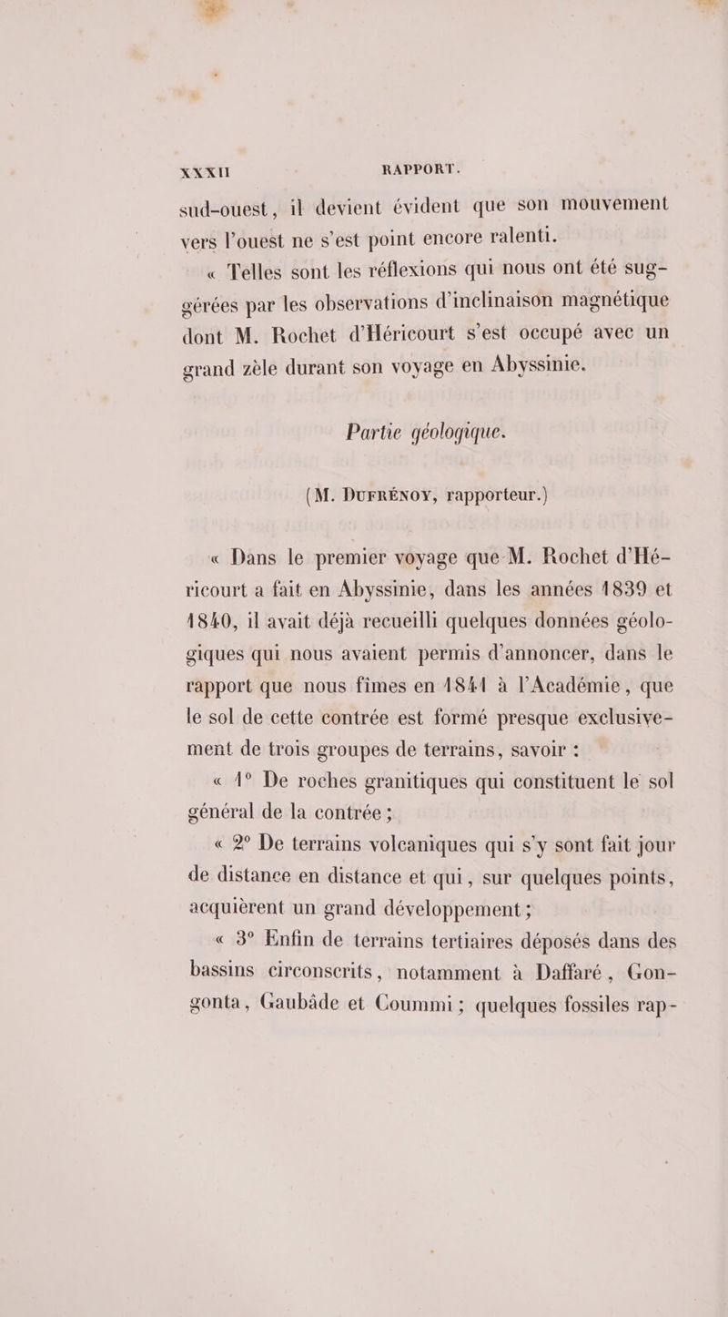 sud-ouest, il devient évident que son mouvement vers l’ouest ne s’est point encore ralenti. « Telles sont les réflexions qui nous ont été sug- gérées par les observations d'inclinaison magnétique dont M. Rochet d'Héricourt s’est occupé avec un grand zèle durant son voyage en Abyssinie. Partie géologique. (M. DuFRÉNOY, rapporteur.) « Dans le premier voyage que M. Rochet d'Hé- ricourt a fait en Abyssinie, dans les années 1839 et 4840, il avait déjà recueilli quelques données géolo- giques qui nous avaient permis d'annoncer, dans le rapport que nous fimes en 1841 à l’Académie, que le sol de cette contrée est formé presque exclusive- ment de trois groupes de terrains, savoir : « 4° De roches granitiques qui constituent le sol général de la contrée ; « 2° De terrains volcaniques qui s’y sont fait jour de distance en distance et qui, sur quelques points, acquièrent un grand développement ; « 3° Enfin de terrains tertiaires déposés dans des bassins circonserits, notamment à Daffaré, Gon- gonta, Gaubâde et Coummi : quelques fossiles rap-