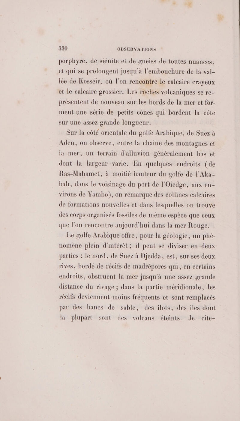 porphyre, de siénite et de gneiss de toutes nuances, et qui se prolongent jusqu'à l'embouchure de la val- lée de Kosséir, où l’on rencontre le calcaire crayeux et le calcaire grossier. Les roches volcaniques se re- présentent de nouveau sur les bords de la mer et for- ment une série de petits cônes qui bordent la côte sur une assez grande longueur. Sur la côté orientale du golfe Arabique, de Suez à Aden, on observe, entre la chaine des montagnes et la mer, un terrain d’alluvion généralement bas et dont la largeur varie. En quelques endroits (de Ras-Mahamet, à moitié hauteur du golfe de l'Aka- bah, dans le voisinage du port de l’'Oiedge, aux en- virons de Yambo), on remarque des collines calcaires de formations nouvelles et dans lesquelles on trouve des corps organisés fossiles de même espèce que ceux que l’on rencontre aujourd’hui dans la mer Rouge. Le golfe Arabique offre, pour la géologie, un phé- nomène plein d'intérêt ; il peut se diviser en deux parties : le nord, de Suez à Djedda, est, sur ses deux rives, bordé de récifs de madrépores qui, en certains endroits, obstruent la mer jusqu'à une assez. grande distance du rivage ; dans la partie méridionale, les récifs deviennent moins fréquents et sont remplacés par des bancs de sable, des îlots, des îles dont la plupart sont des volcans éteints. Je cite-