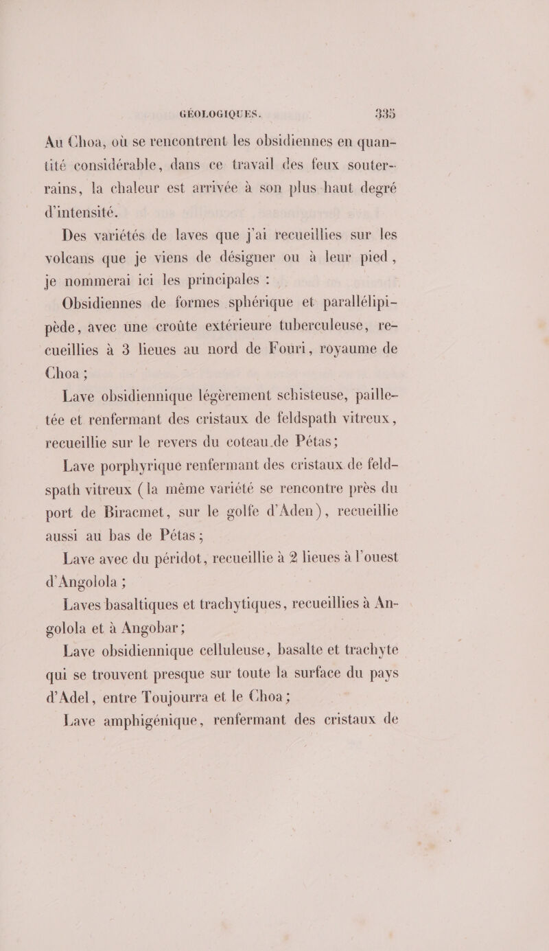 Au Choa, où se rencontrent les obsidiennes en quan- tité considérable, dans ce travail des feux souter- rains, la chaleur est arrivée à son plus haut degré d'intensité. Des variétés de laves que J'ai recueillies sur les volcans que je viens de désigner ou à leur pied, je nommerai ici les principales : | Obsidiennes de formes sphérique et parallélipi- pède, avec une croûte extérieure tubereuleuse, re- cueillies à 3 lieues au nord de Fouri, royaume de Choa ; | Lave obsidiennique légèrement schisteuse, paille- _tée et renfermant des cristaux de feldspath vitreux, recueillie sur le revers du coteau.de Pétas; Lave porphyrique renfermant des cristaux de feld- spath vitreux (la même variété se rencontre près du port de Biracmet, sur le golfe d'Aden), recueillie aussi au bas de Pétas ; Lave avec du péridot, recueillie à 2 lieues à l'ouest d'Angolola ; | Laves basaltiques et trachytiques, recueillies à An- golola et à Angobar; | | Lave obsidiennique celluleuse, basalie et trachyte qui se trouvent presque sur toute la surface du pays d’'Adel, entre Toujourra et le CGhoa ; Lave amphigénique, renfermant des cristaux de