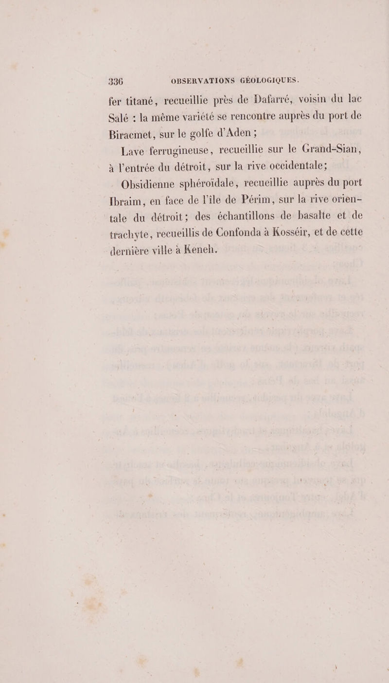 330 OBSERVATIONS GÉOLOGIQUES. fer titané, recueillie près de Dafarré, voisin du lac Salé : la même variété se rencontre auprès du port de Biracmet, sur le golfe d'Aden ; Lave ferrugineuse , recueillie sur le Grand-Sian, à l’entrée du détroit, sur la rive occidentale; Obsidienne sphéroïdale, recueillie auprès du port fbraim, en face de l’île de Périm, sur la rive orien- tale du détroit; des échantillons de basalte et de trachyte, recueillis de Confonda à Kosséir, et de cette dernière ville à Keneh.