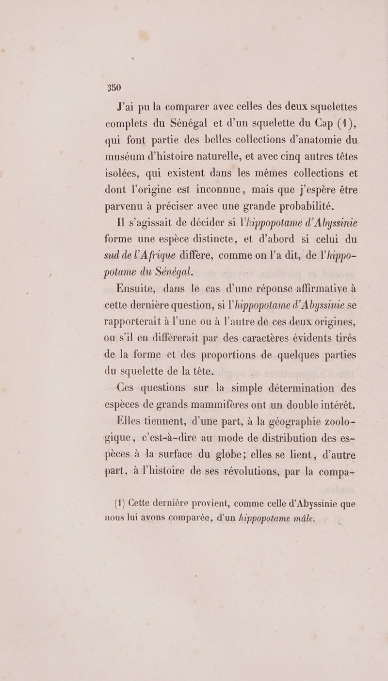 J'ai pu la comparer avec celles des deux squelettes complets du Sénégal et d’un squelette du Cap (1), qui font partie des belles collections d'anatomie du muséum d'histoire naturelle, et avec cinq autres têtes isolées, qui existent dans les mêmes collections et dont l’origine est inconnue, mais que j'espère être parvenu à préciser avec une grande probabilité. Il s'agissait de décider si l’hippopotame d’Abyssinie forme une espèce distincte, et d’abord si celui du sud de l'Afrique diffère, comme on l’a dit, de l’hippo- potame du Sénégal. Ensuite, dans le cas d’une réponse affirmative à cette dernière question, si l’hippopotame d’Abyssime se rapporterait à l'une ou à l’autre de ces deux origines, ou s'il en différerait par des caractères évidents tirés de la forme et des proportions de quelques parties du squelette de la tête. Ces questions sur la simple détermination des espèces de grands mammifères ont un double intérêt. Elles tiennent, d’une part, à la géographie zoolo- gique, c'est-à-dire au mode de distribution des es- pèces à la surface du globe; elles se lient, d’autre part, à l'histoire de ses révolutions, par la compa- (1) Cette dernière provient, comme celle d’Abyssinie que nous lui avons comparée, d’un hippopotame mâle.