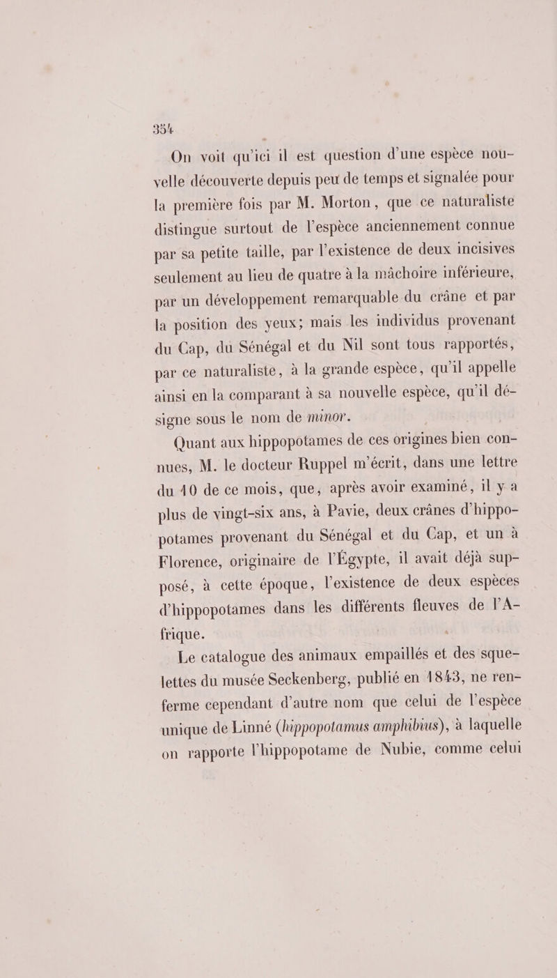 On voit qu'ici il est question d'une espèce nou- velle découverte depuis peu de temps et signalée pour la première fois par M. Morton, que ce naturaliste distingue surtout de l'espèce anciennement connue par sa petite taille, par l'existence de deux incisives seulement au lieu de quatre à la mâchoire inférieure, par un développement remarquable du crâne et par la position des yeux; mais les individus provenant du Cap, du Sénégal et du Nil sont tous rapportés, par ce naturaliste, à la grande espèce, qu'il appelle ainsi en la comparant à sa nouvelle espèce, qu'il dé- signe sous le nom de minor. | Quant aux hippopotames de ces origines bien con- nues, M. le docteur Ruppel m'éerit, dans une lettre du 40 de ce mois, que, après avoir examiné, 1l y a plus de vingt-six ans, à Pavie, deux crânes d’hippo- potames provenant du Sénégal et du Cap, et un à Florence, originaire de l'Égypte, il avait déjà sup- posé, à cette époque, l'existence de deux espèces d'hippopotames dans les différents fleuves de PA- frique. Le catalogue des animaux empaillés et des sque- lettes du musée Seckenberg, publié en 1843, ne ren- ferme cependant d’autre nom que celui de l'espèce unique de Linné (hippopotamus amphibius), à laquelle on rapporte l'hippopotame de Nubie, comme celui