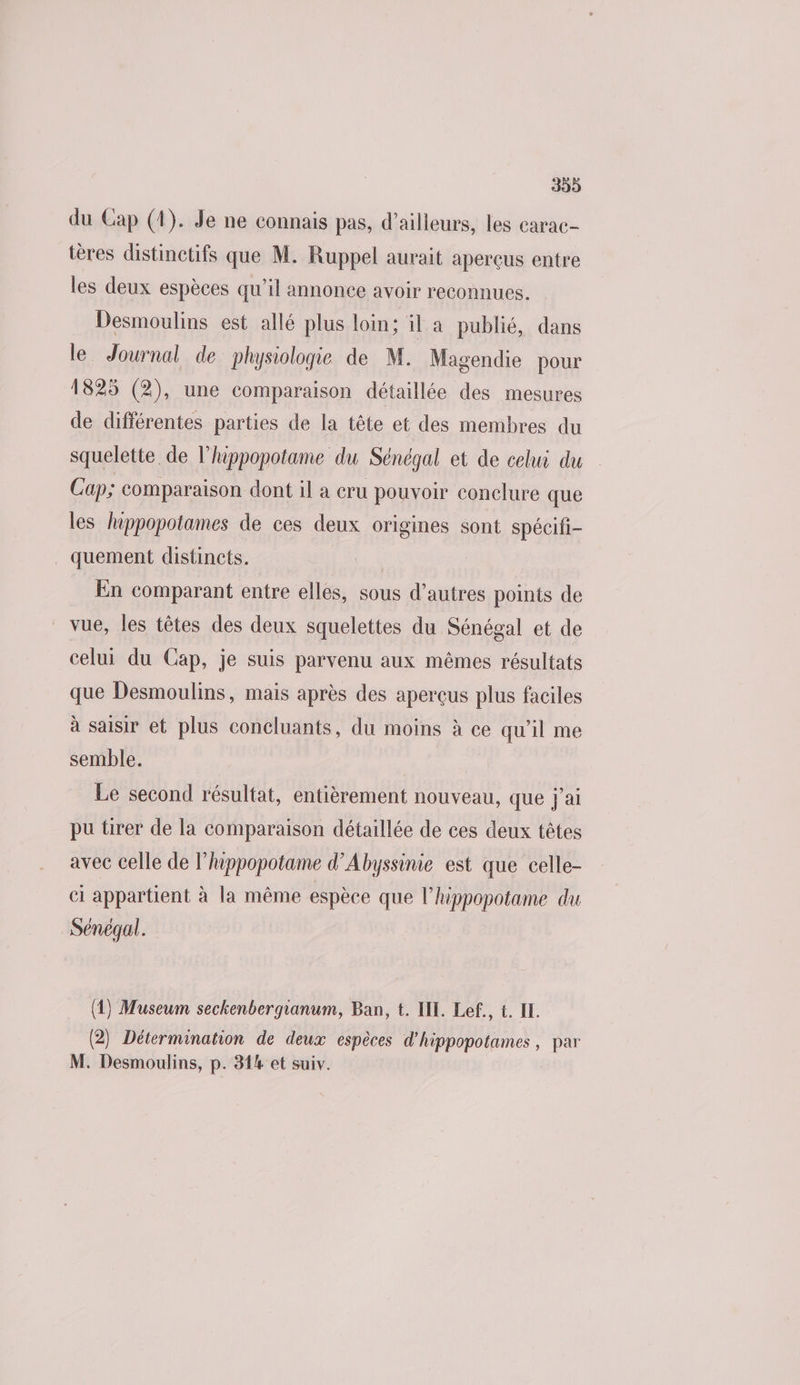 399 du Cap (1). Je ne connais pas, d’ailleurs, les carac- tères distinctifs que M. Ruppel aurait aperçus entre les deux espèces qu’il annonce avoir reconnues. Desmoulins est allé plus loin; il a publié, dans le Journal de physiologie de M. Magendie pour 1825 (2), une comparaison détaillée des mesures de différentes parties de la tête et des membres du squelette, de l’hippopotame du Sénégal et de celui du Cap; comparaison dont il a cru pouvoir conclure que les hippopotames de ces deux origines sont spécifi- quement distincts. | En comparant entre elles, sous d’autres points de vue, les têtes des deux squelettes du Sénégal et de celui du Cap, je suis parvenu aux mêmes résultats que Desmoulins, mais après des aperçus plus faciles à saisir et plus concluants, du moins à ce qu’il me semble. Le second résultat, entièrement nouveau, que j'ai pu tirer de la comparaison détaillée de ces deux têtes avec celle de l’happopotame d’Abyssinie est que celle- cl appartient à la même espèce que l’hippopotame du Sénégal. (4) Museum seckenbergianum, Ban, t. IL. Lef., t. IL. (2) Détermination de deux espèces d'hippopotames , par M. Desmoulins, p. 314 et suiv.