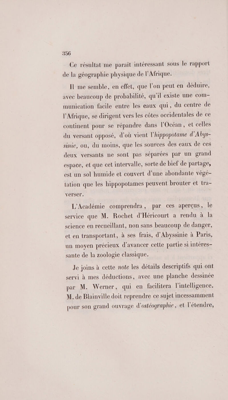 390 Ce résultat me parait intéressant sous le rapport de la géographie physique de l'Afrique. Il me semble, en effet, que l’on peut en déduire, avec beaucoup de probabilité, qu'il existe une com- munication facile entre les eaux qui, du centre de l'Afrique, se dirigent vers les côtes occidentales de ce continent pour se répandre dans l'Océan, et celles du versant opposé, d'où vient l’hippopotame d'Abys- sinie, ou, du moins, que les sources des eaux de ces deux versants ne sont pas séparées par un grand espace, et que cet intervalle, sorte de bief de partage, est un sol humide et couvert d’une abondante végé- tation que les hippopotames peuvent brouter et tra- verser, L'Académie comprendra, par ces aperçus, le service que M. Rochet d'Héricourt a rendu à la science en recueillant, non sans beaucoup de danger, et en transportant, à ses frais, d'Abyssinie à Paris, un moyen précieux d'avancer cette partie si intéres- sante de la zoologie classique. Je joins à cette note les détails descriptifs qui ont servi à mes déductions, avec une planche dessinée par M. Werner, qui en facilitera l'intelligence. M. de Blainville doit reprendre ce sujet Imcessamment pour son grand ouvrage d'ostéographie, et l’étendre,